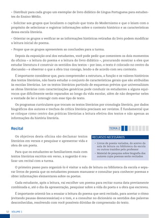 52 VoLume 1
• Distribuir para cada grupo um exemplar de livro didático de Língua Portuguesa para estudan-
tes do Ensino Médio.
• Solicitar aos grupos que localizem o capítulo que trata do Modernismo e que o leiam com o
propósito de selecionar e registrar informações sobre o contexto histórico e as características
dessa escola literária.
• Orientar os grupos a verificar se as informações históricas retiradas do livro podem modificar
a leitura inicial do poema.
• Propor que os grupos apresentem as conclusões para a turma.
Depois da exposição oral dos estudantes, você pode pedir que comentem os dois momentos
da oficina – a leitura do poema e a leitura do livro didático –, procurando mostrar a eles que
estudar literatura é construir os sentidos dos textos – por isso, o texto é colocado no centro da
discussão – e observar o que a obra traz consigo, lendo-a de acordo com seu contexto.
É importante considerar que, para compreender a estrutura, a função e os valores históricos
dos textos literários, não basta estudar o conjunto de características gerais que são atribuídas
às escolas literárias. Ler os textos literários partindo de esquemas prévios que universalizam
as obras literárias com caracterizações genéricas pode conduzir os estudantes a alguns equí-
vocos que dificilmente serão reparados ao longo da vida escolar, além de não despertar neles
a vontade de ler e interagir com esse tipo de texto.
Os programas curriculares que trocam os textos literários por cronologia literária, por dados
biográficos dos autores e trechos de crítica literária precisam ser revistos. É fundamental que
se coloque como centro das práticas literárias a leitura efetiva dos textos e não apenas as
informações da história literária.
Recital temA 2
Os objetivos desta oficina são declamar textos
literários em versos e pesquisar e apresentar vida e
obra de um poeta.
Para que os estudantes se familiarizem mais com
textos literários escritos em verso, a sugestão é rea-
lizar um recital com a turma.
O primeiro passo para organizá-lo é visitar a sala de leitura ou biblioteca da escola e sepa-
rar livros de poesia que os estudantes possam manusear e consultar para conhecer poemas e
obter informações elementares sobre os poetas.
Cada estudante, após a leitura, vai escolher um poema para recitar numa data previamente
combinada e, até o dia da apresentação, pesquisar sobre a vida do poeta e a obra que escreveu.
É importante orientá-los a ensaiar a leitura do poema que será recitado, para acertar o ritmo
(evitando pausas desnecessárias) e o tom, e a consultar no dicionário os sentidos das palavras
desconhecidas, resolvendo com você possíveis dúvidas de compreensão do texto.
• Livros de poesia variados, do acervo da
sala de leitura ou biblioteca da escola
ou outros trazidos pelo professor
• Material de pesquisa sobre biografia dos
autores cujos poemas serão recitados
reCursos neCessários
 