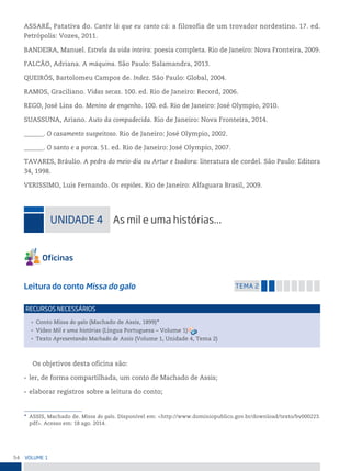 54 VoLume 1
ASSARÉ, Patativa do. Cante lá que eu canto cá: a filosofia de um trovador nordestino. 17. ed.
Petrópolis: Vozes, 2011.
BANDEIRA, Manuel. Estrela da vida inteira: poesia completa. Rio de Janeiro: Nova Fronteira, 2009.
FALCÃO, Adriana. A máquina. São Paulo: Salamandra, 2013.
QUEIRÓS, Bartolomeu Campos de. Indez. São Paulo: Global, 2004.
RAMOS, Graciliano. Vidas secas. 100. ed. Rio de Janeiro: Record, 2006.
REGO, José Lins do. Menino de engenho. 100. ed. Rio de Janeiro: José Olympio, 2010.
SUASSUNA, Ariano. Auto da compadecida. Rio de Janeiro: Nova Fronteira, 2014.
______. O casamento suspeitoso. Rio de Janeiro: José Olympio, 2002.
______. O santo e a porca. 51. ed. Rio de Janeiro: José Olympio, 2007.
TAVARES, Bráulio. A pedra do meio-dia ou Artur e Isadora: literatura de cordel. São Paulo: Editora
34, 1998.
VERISSIMO, Luis Fernando. Os espiões. Rio de Janeiro: Alfaguara Brasil, 2009.
uniDADe 4 As mil e uma histórias...
Leitura do conto Missa do galo temA 2
• Conto Missa do galo (Machado de Assis, 1899)*
• Vídeo Mil e uma histórias (Língua Portuguesa – Volume 1)
• Texto Apresentando Machado de Assis (Volume 1, Unidade 4, Tema 2)
reCursos neCessários
Os objetivos desta oficina são:
• ler, de forma compartilhada, um conto de Machado de Assis;
• elaborar registros sobre a leitura do conto;
* ASSIS, Machado de. Missa do galo. Disponível em: <http://www.dominiopublico.gov.br/download/texto/bv000223.
pdf>. Acesso em: 18 ago. 2014.
 