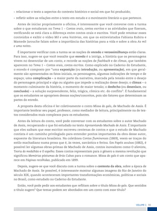 55
VoLume 1
• relacionar o texto a aspectos do contexto histórico e social em que foi produzido;
• refletir sobre as relações entre o texto em estudo e o movimento literário a que pertence.
Antes de iniciar propriamente a oficina, é interessante que você converse com a turma
sobre o que estudaram no Tema 1 – Contos orais, contos escritos e as atividades que fizeram,
verificando se está clara a diferença entre contos orais e escritos. Você pode retomar esses
conteúdos e exibir o vídeo Mil e uma histórias, em que os entrevistados Fabiana Rubira e
Mamede Jarouche falam sobre a importância das histórias para a vida e sobre a obra As mil
e uma noites.
É importante verificar com a turma se as noções de enredo e verossimilhança estão claras.
Para isso, sugere-se que você ressalte que enredo é a intriga, a história que os personagens
vivem no desenrolar de um conto, e recorde as noções de flashback e de clímax, que também
aparecem no Tema 1 – Contos orais, contos escritos. Como explicado no Caderno do Estudante,
o enredo é composto por “uma exposição (ou introdução, ou apresentação), em que geral-
mente são apresentados os fatos iniciais, os personagens, algumas indicações de tempo e de
espaço; uma complicação – a maior parte da narrativa, marcada pela tensão entre o desejo
do personagem principal e algo ou alguém que impede a realização desse desejo; o clímax – o
momento culminante da história, o momento de maior tensão; o desfecho (ou desenlace, ou
conclusão) – a solução surpreendente, feliz, trágica, cômica etc. do conflito”. É fundamental
que os estudantes se apropriem dessas noções/conceitos, pois são fatores que determinam as
partes do enredo.
A proposta desta oficina é ler coletivamente o conto Missa do galo, de Machado de Assis. É
importante lembrar seu papel, professor, como mediador de leitura, principalmente na de tex-
tos considerados mais complexos para os estudantes.
Antes da leitura do conto, você pode conversar com os estudantes sobre o autor Machado
de Assis, recuperando o que foi estudado no texto Apresentando Machado de Assis. É importante
que eles saibam que esse escritor escreveu centenas de contos e que o estudo de Machado
contista é um caminho privilegiado para entender pontos importantes da obra desse autor,
expoente da literatura brasileira. Na coletânea Contos fluminenses (1869), veem-se traços do
estilo machadiano numa prosa que é, às vezes, sarcástica e ferina. Em Papéis avulsos (1882), é
possível ler algumas obras-primas de Machado de Assis, contos inovadores como O alienista,
Teoria do medalhão e O espelho. Esses contos representam para o gênero a mesma revolução que
significou Memórias póstumas de Brás Cubas para o romance. Missa do galo é um conto que apa-
rece em Páginas recolhidas, publicado em 1899.
Depois, sugere-se que você discuta com a turma sobre o contexto da obra, sobre a época de
Machado de Assis. Se possível, é interessante mostrar algumas imagens do Rio de Janeiro do
século XIX, quando aconteceram importantes transformações econômicas, políticas e sociais
no Brasil, como estudado no Caderno do Estudante.
Então, você pode pedir aos estudantes que reflitam sobre o título Missa do galo. Que sentidos
o título sugere? Que temas podem ser abordados em um conto com esse título?
 