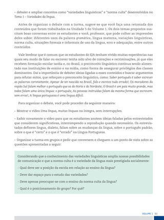 61
VoLume 1
• debater e ampliar conceitos como “variedades linguísticas” e “norma culta” desenvolvidos no
Tema 1 – Variedades da língua.
Antes de organizar o debate com a turma, sugere-se que você faça uma retomada dos
conteúdos que foram trabalhados na Unidade 5 do Volume 1. Os dois temas propostos sus-
citam boas conversas entre os estudantes e você, professor, que pode colher as impressões
deles sobre: diferentes usos da palavra gramática, língua materna, variações linguísticas,
norma culta, situações formais e informais de uso da língua, erro e adequação, entre outros
conteúdos.
Vale lembrar que é comum que os estudantes do EJA tenham vivido muitas experiências nas
quais seu modo de falar ou escrever tenha sido alvo de correções e recriminações, já que eles
recebem formação escolar tardia e, no Brasil, o preconceito linguístico continua sendo alimen-
tado nas instituições de ensino e na mídia, como forma de assegurar privilégios das classes
dominantes. Daí a importância de debater ideias ligadas a esses conteúdos e buscar argumentos
para refutar mitos, que reforçam o preconceito linguístico, como: Saber português é saber escrever
as palavras corretamente; Apesar de ter nascido no Brasil, falo e escrevo tudo errado!; Os moradores da
região Sul falam melhor o português que os do Norte e do Nordeste; O Brasil é um país muito grande, mas
todos falam uma única língua: o português; As pessoas instruídas falam da mesma forma que escrevem:
sem erros!; A língua portuguesa é uma língua difícil.
Para organizar o debate, você pode proceder da seguinte maneira:
• Mostrar o vídeo Uma língua, muitas línguas na íntegra, sem interrupções.
• Exibir novamente o vídeo para que os estudantes anotem ideias faladas pelos entrevistados
que considerem significativas, interrompendo a reprodução quando necessário. Os entrevis-
tados definem língua, dialeto, falam sobre as mudanças da língua, sobre o português padrão,
sobre o que é “certo” e o que é “errado” na Língua Portuguesa.
• Organizar a turma em grupos e pedir que conversem e cheguem a um ponto de vista sobre as
questões apresentadas a seguir:
Considerando que o conhecimento das variedades linguísticas amplia nossas possibilidades
de comunicação e que a norma culta é a variedade da língua mais prestigiada socialmente:
– Qual deve ser a posição da escola em relação ao ensino da língua?
– Deve dar espaço para o estudo das variedades?
– Deve apenas preocupar-se com o ensino da norma culta da língua?
– Qual é o posicionamento do grupo? Por quê?
 