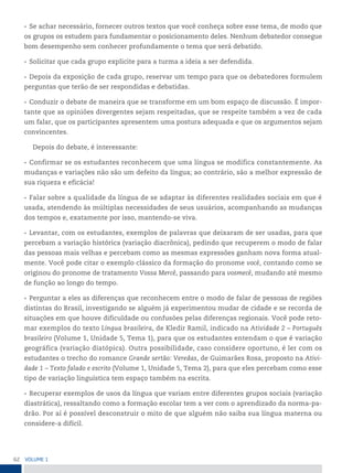 62 VoLume 1
• Se achar necessário, fornecer outros textos que você conheça sobre esse tema, de modo que
os grupos os estudem para fundamentar o posicionamento deles. Nenhum debatedor consegue
bom desempenho sem conhecer profundamente o tema que será debatido.
• Solicitar que cada grupo explicite para a turma a ideia a ser defendida.
• Depois da exposição de cada grupo, reservar um tempo para que os debatedores formulem
perguntas que terão de ser respondidas e debatidas.
• Conduzir o debate de maneira que se transforme em um bom espaço de discussão. É impor-
tante que as opiniões divergentes sejam respeitadas, que se respeite também a vez de cada
um falar, que os participantes apresentem uma postura adequada e que os argumentos sejam
convincentes.
Depois do debate, é interessante:
• Confirmar se os estudantes reconhecem que uma língua se modifica constantemente. As
mudanças e variações não são um defeito da língua; ao contrário, são a melhor expressão de
sua riqueza e eficácia!
• Falar sobre a qualidade da língua de se adaptar às diferentes realidades sociais em que é
usada, atendendo às múltiplas necessidades de seus usuários, acompanhando as mudanças
dos tempos e, exatamente por isso, mantendo-se viva.
• Levantar, com os estudantes, exemplos de palavras que deixaram de ser usadas, para que
percebam a variação histórica (variação diacrônica), pedindo que recuperem o modo de falar
das pessoas mais velhas e percebam como as mesmas expressões ganham nova forma atual-
mente. Você pode citar o exemplo clássico da formação do pronome você, contando como se
originou do pronome de tratamento Vossa Mercê, passando para vosmecê, mudando até mesmo
de função ao longo do tempo.
• Perguntar a eles as diferenças que reconhecem entre o modo de falar de pessoas de regiões
distintas do Brasil, investigando se alguém já experimentou mudar de cidade e se recorda de
situações em que houve dificuldade ou confusões pelas diferenças regionais. Você pode reto-
mar exemplos do texto Língua brasileira, de Kledir Ramil, indicado na Atividade 2 – Português
brasileiro (Volume 1, Unidade 5, Tema 1), para que os estudantes entendam o que é variação
geográfica (variação diatópica). Outra possibilidade, caso considere oportuno, é ler com os
estudantes o trecho do romance Grande sertão: Veredas, de Guimarães Rosa, proposto na Ativi-
dade 1 – Texto falado e escrito (Volume 1, Unidade 5, Tema 2), para que eles percebam como esse
tipo de variação linguística tem espaço também na escrita.
• Recuperar exemplos de usos da língua que variam entre diferentes grupos sociais (variação
diastrática), ressaltando como a formação escolar tem a ver com o aprendizado da norma-pa-
drão. Por aí é possível desconstruir o mito de que alguém não saiba sua língua materna ou
considere-a difícil.
 