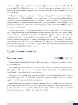 63
VoLume 1
• Levar os estudantes a perceber que uma mesma pessoa também faz usos diferentes da
língua, dependendo da situação em que se encontra, com quem fala, para quem escreve,
localizando algumas diferenças entre fala e escrita, entre usos formais e informais (varia-
ção diamésica).
Professor, ao longo dessa conversa, é imprescindível apontar como a língua reflete as
relações políticas e as desigualdades que se manifestam em campos diversos da sociedade.
Espera-se que os estudantes percebam que considerar a norma-padrão o único modo de usar
a língua alimenta os processos de exclusão social, visto que no Brasil a educação para todos
(que envolve a formação escolar, mas também o acesso a bens culturais e científicos) ainda é
uma meta a ser alcançada.
É fundamental que eles entendam que a desqualificação de uma variação linguística mani-
festa um preconceito em relação à comunidade que se expressa por meio dela. Assim, sugere-
-se que você seja enfático ao demonstrar que todo uso é legítimo, coletivo e tem razão de
existir, além de situar a norma-padrão no imenso panorama das variações linguísticas, apon-
tando a importância de conhecê-la para que todos possam ter acesso a bens culturais e cientí-
ficos, mas sem deixar de mostrar que esse aprendizado depende da participação de situações
comunicativas em que ela é utilizada e não apenas da memorização de algumas regras, muito
menos da substituição do certo pelo errado.
Cantar para estudar temA 2
O objetivo desta atividade é observar as diferenças entre a linguagem que se fala e a lingua-
gem que se escreve.
Você estudou que existem muitas diferenças entre a fala e a escrita e que, muitas vezes,
fala-se de um jeito e escreve-se de outro. Assim, refletir sobre o modo como se fala é um dos
caminhos para aprimorar o modo como se escreve.
No Caderno do Estudante, você pôde ler alguns textos transcritos da fala (escritos do jei-
tinho como foram ditos) e as atividades o levaram a sugerir mudanças necessárias para seu
registro de acordo com as regras da escrita-padrão.
O exercício a seguir é mais uma proposta para reflexão sobre o modo como se fala e tam-
bém o aprimoramento do modo como se escreve, por meio da canção O cravo brigou com a rosa,
que faz parte do cancioneiro popular e é muito conhecida no Brasil. Você pode lê-la em voz
alta ou, caso a conheça, cantá-la, o que será muito melhor!
 
