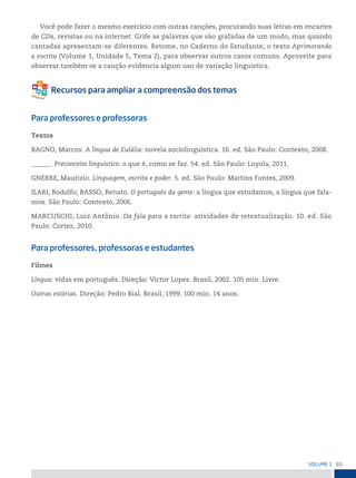 65
VoLume 1
Você pode fazer o mesmo exercício com outras canções, procurando suas letras em encartes
de CDs, revistas ou na internet. Grife as palavras que são grafadas de um modo, mas quando
cantadas apresentam-se diferentes. Retome, no Caderno do Estudante, o texto Aprimorando
a escrita (Volume 1, Unidade 5, Tema 2), para observar outros casos comuns. Aproveite para
observar também se a canção evidencia algum uso de variação linguística.
Para professores e professoras
Textos
BAGNO, Marcos. A língua de Eulália: novela sociolinguística. 16. ed. São Paulo: Contexto, 2008.
______. Preconceito linguístico: o que é, como se faz. 54. ed. São Paulo: Loyola, 2011.
GNERRE, Maurizio. Linguagem, escrita e poder. 5. ed. São Paulo: Martins Fontes, 2009.
ILARI, Rodolfo; BASSO, Renato. O português da gente: a língua que estudamos, a língua que fala-
mos. São Paulo: Contexto, 2006.
MARCUSCHI, Luiz Antônio. Da fala para a escrita: atividades de retextualização. 10. ed. São
Paulo: Cortez, 2010.
Para professores, professoras e estudantes
Filmes
Língua: vidas em português. Direção: Victor Lopes. Brasil, 2002. 105 min. Livre.
Outras estórias. Direção: Pedro Bial. Brasil, 1999. 100 min. 14 anos.
 