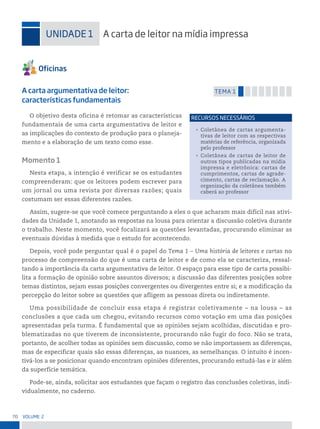 70 VoLume 2
uniDADe 1 A carta de leitor na mídia impressa
A carta argumentativa de leitor:
características fundamentais
temA 1
O objetivo desta oficina é retomar as características
fundamentais de uma carta argumentativa de leitor e
as implicações do contexto de produção para o planeja-
mento e a elaboração de um texto como esse.
Momento 1
Nesta etapa, a intenção é verificar se os estudantes
compreenderam: que os leitores podem escrever para
um jornal ou uma revista por diversas razões; quais
costumam ser essas diferentes razões.
Assim, sugere-se que você comece perguntando a eles o que acharam mais difícil nas ativi-
dades da Unidade 1, anotando as respostas na lousa para orientar a discussão coletiva durante
o trabalho. Neste momento, você focalizará as questões levantadas, procurando eliminar as
eventuais dúvidas à medida que o estudo for acontecendo.
Depois, você pode perguntar qual é o papel do Tema 1 – Uma história de leitores e cartas no
processo de compreensão do que é uma carta de leitor e de como ela se caracteriza, ressal-
tando a importância da carta argumentativa de leitor. O espaço para esse tipo de carta possibi-
lita a formação de opinião sobre assuntos diversos; a discussão das diferentes posições sobre
temas distintos, sejam essas posições convergentes ou divergentes entre si; e a modificação da
percepção do leitor sobre as questões que afligem as pessoas direta ou indiretamente.
Uma possibilidade de concluir essa etapa é registrar coletivamente – na lousa – as
conclusões a que cada um chegou, evitando recursos como votação em uma das posições
apresentadas pela turma. É fundamental que as opiniões sejam acolhidas, discutidas e pro-
blematizadas no que tiverem de inconsistente, procurando não fugir do foco. Não se trata,
portanto, de acolher todas as opiniões sem discussão, como se não importassem as diferenças,
mas de especificar quais são essas diferenças, as nuances, as semelhanças. O intuito é incen-
tivá-los a se posicionar quando encontram opiniões diferentes, procurando estudá-las e ir além
da superfície temática.
Pode-se, ainda, solicitar aos estudantes que façam o registro das conclusões coletivas, indi-
vidualmente, no caderno.
• Coletânea de cartas argumenta-
tivas de leitor com as respectivas
matérias de referência, organizada
pelo professor
• Coletânea de cartas de leitor de
outros tipos publicadas na mídia
impressa e eletrônica: cartas de
cumprimentos, cartas de agrade-
cimento, cartas de reclamação. A
organização da coletânea também
caberá ao professor
reCursos neCessários
 