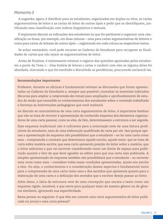 71
VoLume 2
Momento 2
A sugestão, agora, é distribuir para os estudantes, organizados em duplas ou trios, as cartas
argumentativas de leitor e as cartas de leitor de outros tipos e pedir que as identifiquem, jus-
tificando essa classificação com índices linguísticos e textuais.
É importante discutir as indicações dos estudantes no que for pertinente e organizar uma clas-
sificação na lousa, por exemplo, em duas colunas – uma para cartas argumentativas de leitores e
outra para cartas de leitores de outros tipos –, registrando em cada coluna os respectivos textos.
Se achar necessário, você pode recorrer ao Caderno do Estudante para recuperar as finali-
dades de cartas que não sejam as argumentativas de leitor.
Antes de finalizar, é interessante retomar o registro das questões apontadas pelos estudan-
tes a partir do Tema 1 – Uma história de leitores e cartas e conferir com eles se alguma delas foi
abordada, marcando o que foi resolvido e discutindo as pendências, procurando esclarecê-las.
Recomendações importantes
Professor, durante as oficinas é fundamental retomar as discussões que foram apresen-
tadas no Caderno do Estudante e, sempre que possível, consultar os materiais indicados
(Recursos para ampliar a compreensão dos temas) para ampliação e aprofundamento de estu-
dos de modo que consolide os conhecimentos dos estudantes sobre o conteúdo trabalhado
e favoreça as intervenções pedagógicas que você realizará.
Ao discutir as características de uma carta argumentativa de leitor, é importante lembrar
que não se trata de recorrer à apresentação do conhecido esquema dos elementos organiza-
dores de uma carta pessoal, como se eles, de fato, determinassem a estrutura a ser seguida.
Esse esquema tradicional não é suficiente para a orientação nem de uma leitura profi-
ciente do estudante, nem de uma elaboração qualificada de carta por ele. Isso porque ape-
nas a apresentação do esquema não possibilitará que o estudante – ao ler uma carta como
essa – compreenda o contexto que determinou aquele escrito, aquele texto: que se trata de
carta sobre matéria escrita; que essa carta apresenta posição do leitor sobre a matéria; que
o leitor seleciona o que vai escrever considerando tanto um limite de espaço para publi-
cação quanto o fato de que deve agradar ao editor para que sua carta seja publicada. A
simples apresentação do esquema também não possibilitará que o estudante – ao escrever
uma carta como essa – considere todas essas condições apresentadas, ajuste seu escrito
a elas. Ou seja, o conhecimento e a consideração desses aspectos é fundamental tanto
para a compreensão de uma carta como essa e dos sentidos que apresenta quanto para a
elaboração de uma carta e a definição dos sentidos que o escritor deseja passar ao leitor.
Além disso, a ideia de estrutura vem de uma concepção que encara o texto como um
esquema rígido, imutável, e que serve para qualquer texto do mesmo gênero ou de gêne-
ros similares, ignorando sua especificidade.
Basta pensar no seguinte: O que têm em comum uma carta argumentativa de leitor publi-
cada no jornal e uma carta pessoal?
 