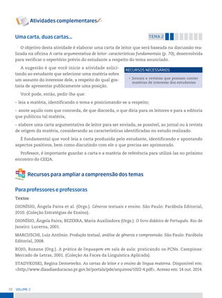 72 VoLume 2
Uma carta, duas cartas... temA 2
O objetivo desta atividade é elaborar uma carta de leitor que será baseada na discussão rea-
lizada na oficina A carta argumentativa de leitor: características fundamentais (p. 70), desenvolvida
para verificar o repertório prévio do estudante a respeito do tema anunciado.
A sugestão é que você inicie a atividade solici-
tando ao estudante que selecione uma matéria sobre
um assunto do interesse dele, a respeito do qual gos-
taria de apresentar publicamente uma posição.
Você pode, então, pedir-lhe que:
• leia a matéria, identificando o tema e posicionando-se a respeito;
• anote aquilo com que concorda, de que discorda, o que diria para os leitores e para a editoria
que publicou tal matéria;
• elabore uma carta argumentativa de leitor para ser enviada, se possível, ao jornal ou à revista
de origem da matéria, considerando as características identificadas no estudo realizado.
É fundamental que você leia a carta produzida pelo estudante, identificando e apontando
aspectos positivos, bem como discutindo com ele o que precisa ser aprimorado.
Professor, é importante guardar a carta e a matéria de referência para utilizá-las no próximo
encontro do CEEJA.
Para professores e professoras
Textos
DIONÍSIO, Ângela Paiva et al. (Orgs.). Gêneros textuais e ensino. São Paulo: Parábola Editorial,
2010. (Coleção Estratégias de Ensino).
DIONÍSIO, Ângela Paiva; BEZERRA, Maria Auxiliadora (Orgs.). O livro didático de Português. Rio de
Janeiro: Lucerna, 2001.
MARCUSCHI, Luiz Antônio. Produção textual, análise de gêneros e compreensão. São Paulo: Parábola
Editorial, 2008.
ROJO, Roxane (Org.). A prática de linguagem em sala de aula: praticando os PCNs. Campinas:
Mercado de Letras, 2001. (Coleção As Faces da Linguística Aplicada).
STADYKOSKI, Regina Demeterko. As cartas do leitor e o ensino de língua materna. Disponível em:
<http://www.diaadiaeducacao.pr.gov.br/portals/pde/arquivos/1022-4.pdf>. Acesso em: 14 out. 2014.
• Jornais e revistas que possam conter
matérias de interesse dos estudantes
reCursos neCessários
 
