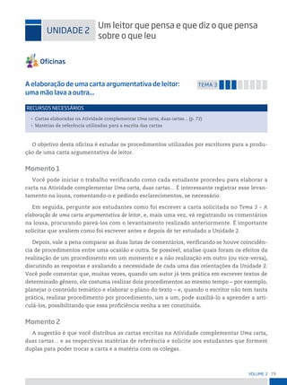 73
VoLume 2
uniDADe 2
um leitor que pensa e que diz o que pensa
sobre o que leu
A elaboração de uma carta argumentativa de leitor:
uma mão lava a outra...
temA 3
• Cartas elaboradas na Atividade complementar Uma carta, duas cartas... (p. 72)
• Matérias de referência utilizadas para a escrita das cartas
reCursos neCessários
O objetivo desta oficina é estudar os procedimentos utilizados por escritores para a produ-
ção de uma carta argumentativa de leitor.
Momento 1
Você pode iniciar o trabalho verificando como cada estudante procedeu para elaborar a
carta na Atividade complementar Uma carta, duas cartas... É interessante registrar esse levan-
tamento na lousa, comentando-o e pedindo esclarecimentos, se necessário.
Em seguida, pergunte aos estudantes como foi escrever a carta solicitada no Tema 3 – A
elaboração de uma carta argumentativa de leitor, e, mais uma vez, vá registrando os comentários
na lousa, procurando pareá-los com o levantamento realizado anteriormente. É importante
solicitar que avaliem como foi escrever antes e depois de ter estudado a Unidade 2.
Depois, vale a pena comparar as duas listas de comentários, verificando se houve coincidên-
cia de procedimentos entre uma ocasião e outra. Se possível, analise quais foram os efeitos da
realização de um procedimento em um momento e a não realização em outro (ou vice-versa),
discutindo as respostas e avaliando a necessidade de cada uma das orientações da Unidade 2.
Você pode comentar que, muitas vezes, quando um autor já tem prática em escrever textos de
determinado gênero, ele costuma realizar dois procedimentos ao mesmo tempo – por exemplo,
planejar o conteúdo temático e elaborar o plano do texto – e, quando o escritor não tem tanta
prática, realizar procedimento por procedimento, um a um, pode auxiliá-lo a aprender a arti-
culá-los, possibilitando que essa proficiência venha a ser constituída.
Momento 2
A sugestão é que você distribua as cartas escritas na Atividade complementar Uma carta,
duas cartas... e as respectivas matérias de referência e solicite aos estudantes que formem
duplas para poder trocar a carta e a matéria com os colegas.
 