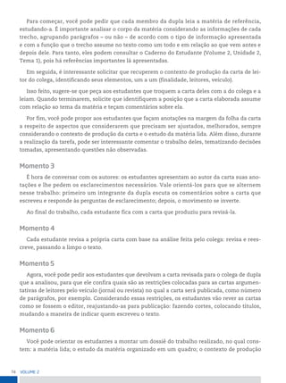74 VoLume 2
Para começar, você pode pedir que cada membro da dupla leia a matéria de referência,
estudando-a. É importante analisar o corpo da matéria considerando as informações de cada
trecho, agrupando parágrafos – ou não – de acordo com o tipo de informação apresentada
e com a função que o trecho assume no texto como um todo e em relação ao que vem antes e
depois dele. Para tanto, eles podem consultar o Caderno do Estudante (Volume 2, Unidade 2,
Tema 1), pois há referências importantes lá apresentadas.
Em seguida, é interessante solicitar que recuperem o contexto de produção da carta de lei-
tor do colega, identificando seus elementos, um a um (finalidade, leitores, veículo).
Isso feito, sugere-se que peça aos estudantes que troquem a carta deles com a do colega e a
leiam. Quando terminarem, solicite que identifiquem a posição que a carta elaborada assume
com relação ao tema da matéria e teçam comentários sobre ela.
Por fim, você pode propor aos estudantes que façam anotações na margem da folha da carta
a respeito de aspectos que considerarem que precisam ser ajustados, melhorados, sempre
considerando o contexto de produção da carta e o estudo da matéria lida. Além disso, durante
a realização da tarefa, pode ser interessante comentar o trabalho deles, tematizando decisões
tomadas, apresentando questões não observadas.
Momento 3
É hora de conversar com os autores: os estudantes apresentam ao autor da carta suas ano-
tações e lhe pedem os esclarecimentos necessários. Vale orientá-los para que se alternem
nesse trabalho: primeiro um integrante da dupla escuta os comentários sobre a carta que
escreveu e responde às perguntas de esclarecimento; depois, o movimento se inverte.
Ao final do trabalho, cada estudante fica com a carta que produziu para revisá-la.
Momento 4
Cada estudante revisa a própria carta com base na análise feita pelo colega: revisa e rees-
creve, passando a limpo o texto.
Momento 5
Agora, você pode pedir aos estudantes que devolvam a carta revisada para o colega de dupla
que a analisou, para que ele confira quais são as restrições colocadas para as cartas argumen-
tativas de leitores pelo veículo (jornal ou revista) no qual a carta será publicada, como número
de parágrafos, por exemplo. Considerando essas restrições, os estudantes vão rever as cartas
como se fossem o editor, reajustando-as para publicação: fazendo cortes, colocando títulos,
mudando a maneira de indicar quem escreveu o texto.
Momento 6
Você pode orientar os estudantes a montar um dossiê do trabalho realizado, no qual cons-
tem: a matéria lida; o estudo da matéria organizado em um quadro; o contexto de produção
 