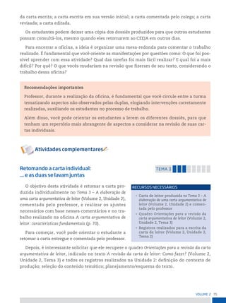 75
VoLume 2
da carta escrita; a carta escrita em sua versão inicial; a carta comentada pelo colega; a carta
revisada; a carta editada.
Os estudantes podem deixar uma cópia dos dossiês produzidos para que outros estudantes
possam consultá-los, mesmo quando eles retornarem ao CEEJA em outros dias.
Para encerrar a oficina, a ideia é organizar uma mesa-redonda para comentar o trabalho
realizado. É fundamental que você oriente as manifestações por questões como: O que foi pos-
sível aprender com essa atividade? Qual das tarefas foi mais fácil realizar? E qual foi a mais
difícil? Por quê? O que vocês mudariam na revisão que fizeram de seu texto, considerando o
trabalho dessa oficina?
Recomendações importantes
Professor, durante a realização da oficina, é fundamental que você circule entre a turma
tematizando aspectos não observados pelas duplas, elogiando intervenções corretamente
realizadas, auxiliando os estudantes no processo de trabalho.
Além disso, você pode orientar os estudantes a lerem os diferentes dossiês, para que
tenham um repertório mais abrangente de aspectos a considerar na revisão de suas car-
tas individuais.
Retomando a carta individual:
... e as duas se lavam juntas
temA 3
O objetivo desta atividade é retomar a carta pro-
duzida individualmente no Tema 3 – A elaboração de
uma carta argumentativa de leitor (Volume 2, Unidade 2),
comentada pelo professor, e realizar os ajustes
necessários com base nesses comentários e no tra-
balho realizado na oficina A carta argumentativa de
leitor: características fundamentais (p. 70).
Para começar, você pode orientar o estudante a
retomar a carta entregue e comentada pelo professor.
Depois, é interessante solicitar que ele recupere o quadro Orientações para a revisão da carta
argumentativa de leitor, indicado no texto A revisão da carta de leitor: Como fazer? (Volume 2,
Unidade 2, Tema 3) e todos os registros realizados na Unidade 2: definição do contexto de
produção; seleção do conteúdo temático; planejamento/esquema do texto.
• Carta de leitor produzida no Tema 3 – A
elaboração de uma carta argumentativa de
leitor (Volume 2, Unidade 2) e comen-
tada pelo professor
• Quadro Orientações para a revisão da
carta argumentativa de leitor (Volume 2,
Unidade 2, Tema 3)
• Registros realizados para a escrita da
carta de leitor (Volume 2, Unidade 2,
Tema 2)
reCursos neCessários
 