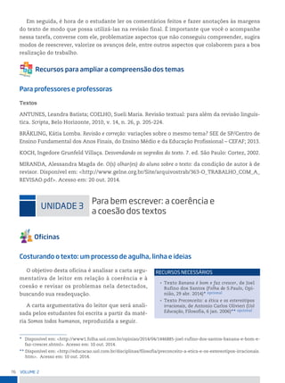 76 VoLume 2
Em seguida, é hora de o estudante ler os comentários feitos e fazer anotações às margens
do texto de modo que possa utilizá-las na revisão final. É importante que você o acompanhe
nessa tarefa, converse com ele, problematize aspectos que não conseguiu compreender, sugira
modos de reescrever, valorize os avanços dele, entre outros aspectos que colaborem para a boa
realização do trabalho.
Para professores e professoras
Textos
ANTUNES, Leandra Batista; COELHO, Sueli Maria. Revisão textual: para além da revisão linguís-
tica. Scripta, Belo Horizonte, 2010, v. 14, n. 26, p. 205-224.
BRÄKLING, Kátia Lomba. Revisão e correção: variações sobre o mesmo tema? SEE de SP/Centro de
Ensino Fundamental dos Anos Finais, do Ensino Médio e da Educação Profissional – CEFAF; 2013.
KOCH, Ingedore Grunfeld Villaça. Desvendando os segredos do texto. 7. ed. São Paulo: Cortez, 2002.
MIRANDA, Alessandra Magda de. O(s) olhar(es) do aluno sobre o texto: da condição de autor à de
revisor. Disponível em: <http://www.gelne.org.br/Site/arquivostrab/363-O_TRABALHO_COM_A_
REVISAO.pdf>. Acesso em: 20 out. 2014.
uniDADe 3
para bem escrever: a coerência e
a coesão dos textos
Costurando o texto: um processo de agulha, linha e ideias
O objetivo desta oficina é analisar a carta argu-
mentativa de leitor em relação à coerência e à
coesão e revisar os problemas nela detectados,
buscando sua readequação.
A carta argumentativa do leitor que será anali-
sada pelos estudantes foi escrita a partir da maté-
ria Somos todos humanos, reproduzida a seguir.
* Disponível em: <http://www1.folha.uol.com.br/opiniao/2014/04/1446885-joel-rufino-dos-santos-banana-e-bom-e-
faz-crescer.shtml>. Acesso em: 10 out. 2014.
** Disponível em: <http://educacao.uol.com.br/disciplinas/filosofia/preconceito-a-etica-e-os-estereotipos-irracionais.
htm>. Acesso em: 10 out. 2014.
• Texto Banana é bom e faz crescer, de Joel
Rufino dos Santos (Folha de S.Paulo, Opi-
nião, 29 abr. 2014)* opcional
• Texto Preconceito: a ética e os estereótipos
irracionais, de Antonio Carlos Olivieri (Uol
Educação, Filosofia, 6 jan. 2006)** opcional
reCursos neCessários
 
