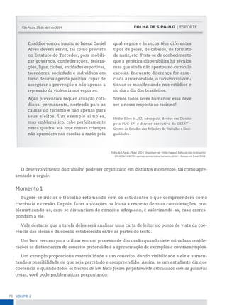 78 VoLume 2
são paulo, 29 de abril de 2014
Episódios como o insulto ao lateral Daniel
Alves devem servir, tal como previsto
no Estatuto do Torcedor, para mobili-
zar governos, confederações, federa-
ções, ligas, clubes, entidades esportivas,
torcedores, sociedade e indivíduos em
torno de uma agenda positiva, capaz de
assegurar a prevenção e não apenas a
repressão da violência nos esportes.
Ação preventiva requer atuação coti-
diana, permanente, norteada para as
causas do racismo e não apenas para
seus efeitos. Um exemplo simples,
mas emblemático, cabe perfeitamente
nesta quadra: até hoje nossas crianças
não aprendem nas escolas a razão pela
qual negros e brancos têm diferentes
tipos de peles, de cabelos, de formato
de nariz, etc. Trata-se de conhecimento
que a genética disponibiliza há séculos
mas que ainda não aportou no currículo
escolar. Enquanto diferença for asso-
ciada à inferioridade, o racismo vai con-
tinuar se manifestando nos estádios e
no dia a dia dos brasileiros.
Somos todos seres humanos: essa deve
ser a nossa resposta ao racismo!
Hédio Silva Jr., 52, advogado, doutor em Direito
pela PUC-SP, é diretor executivo do CEERT –
Centro de Estudos das Relações de Trabalho e Desi-
gualdades.
FOLHA DE S.PAULO | esporte
Folha de s.paulo, 29 abr. 2014. Disponível em: <http://www1.folha.uol.com.br/esporte/
2014/04/1446793-opiniao-somos-todos-humanos.shtml>. Acesso em: 1 out. 2014.
O desenvolvimento do trabalho pode ser organizado em distintos momentos, tal como apre-
sentado a seguir.
Momento 1
Sugere-se iniciar o trabalho retomando com os estudantes o que compreendem como
coerência e coesão. Depois, fazer anotações na lousa a respeito de suas considerações, pro-
blematizando-as, caso se distanciem do conceito adequado, e valorizando-as, caso corres-
pondam a ele.
Vale destacar que a tarefa deles será analisar uma carta de leitor do ponto de vista da coe-
rência das ideias e da coesão estabelecida entre as partes do texto.
Um bom recurso para utilizar em um processo de discussão quando determinadas conside-
rações se distanciarem do conceito pretendido é a apresentação de exemplos e contraexemplos.
Um exemplo proporciona materialidade a um conceito, dando visibilidade a ele e aumen-
tando a possibilidade de que seja percebido e compreendido. Assim, se um estudante diz que
coerência é quando todos os trechos de um texto foram perfeitamente articulados com as palavras
certas, você pode problematizar perguntando:
 