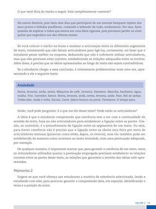 79
VoLume 2
O que você diria do trecho a seguir: Está completamente coerente?
Ele estava faminto, pois fazia dois dias que participava de um enorme banquete repleto dos
seus pratos e bebidas prediletos, comendo e bebendo de tudo, avidamente. Por isso, fazia
questão de explicar a todos que estava em uma dieta rigorosa, pois precisava perder os vinte
quilos que engordara nos dez últimos meses.
Se você colocar o trecho na lousa e analisar a articulação entre os diferentes segmentos
do texto, constatando que não faltam articuladores para ligá-los, certamente, vai fazer que o
estudante pense melhor na resposta, deduzindo que não é suficiente utilizar articuladores,
mas que eles precisam estar corretos, estabelecendo as relações adequadas entre os trechos.
Além disso, é preciso que as ideias apresentadas ao longo do texto não sejam contraditórias.
Se o estudante chegar a essa conclusão, é interessante problematizar mais uma vez, apre-
sentando a ele o seguinte texto:
Ansiedade
Senta, levanta, anda, senta. Máquina de café. Levanta. Desastre. Mancha, banheiro, água,
toalha. Frio. Corredor, banco. Senta, levanta, anda, senta, levanta, anda. Para. Rói as unhas.
Todas elas. Anda e volta. Escuta. Corre. Jaleco branco na porta. Terminou. O tempo para.
Então, você pode perguntar: E o que me diz desse texto? Onde estão os articuladores?
A ideia é que o estudante compreenda que coerência tem a ver com a continuidade do
sentido do texto, haja ou não articuladores para estabelecer a ligação entre as partes. Coe-
são, ao contrário, é o procedimento de ligação entre os segmentos de um texto. Ou seja,
para haver coerência não é preciso que a ligação entre as ideias seja feita por meio de
articuladores textuais (palavras como então, depois, no entanto), mas ela também pode ser
estabelecida da maneira como acontece no texto Ansiedade, com uma pontuação adequada,
por exemplo.
De qualquer maneira, é importante marcar que, para garantir a coerência de um texto, tanto
os articuladores utilizados quanto a pontuação empregada precisam estabelecer as relações
corretas entre as partes desse texto, as relações que garantem o sentido das ideias nele apre-
sentadas.
Momento 2
Sugere-se que você ofereça aos estudantes a matéria de referência selecionada, lendo e
estudando com eles, para procurar garantir a compreensão dela, em especial, identificando o
tema e a posição do autor.
 