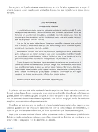 80 VoLume 2
Em seguida, você pode oferecer aos estudantes a carta de leitor apresentada a seguir. E
orientá-los para lerem e realizarem anotações de aspectos que considerarem pouco claros
no texto.
CARTA DE LEITOR
Somos todos humanos
Li a matéria Somos todos humanos, publicada neste jornal no último dia 29. É muito
decepcionante ver como a cada dia aumenta mais o número de racismo, assim se
tornando um assunto muito discutido na sociedade, nas redes sociais, nos meios de
comunicação. Isso aumenta o número de cidadãos contra o racismo, apesar de expo-
rem a sua opinião e criticar o racismo.
Hoje em dia são vistas várias formas de racismo o qual foi o caso de uma senhora
que se recusou a ter as unhas feitas por uma manicure negra e isso foi filmado e gerou
uma grande repercussão nas redes sociais.
As formas de racismo vem desde os primórdios, sendo provocado e incentivado
pelos portugueses que traziam os negros para serem escravizados. Está tão enraizado
na humanidade o qual abandona os livros de história para vir de encontro aos atos
preconceituosos vividos no cotidiano pelas pessoas, em pleno século XXI.
O caso do jogador do Barcelona é apenas mais um entre tantos que encontramos. A
atitude do Neymar foi correta dando apoio ao colega. Mas concordo com Hédio Silva
que a saída encontrada de dizer que somos todos macacos não foi uma boa ideia.
Somos todos seres humanos iguais, apesar da cor da pele diferente e dos traços tam-
bém. Também concordo que o que é preciso é combater o racismo com leis. Não é por
causa da cor da pele que a pessoa é inferior. Isso precisa acabar.
Antonio Carlos de Abreu Soares, estudante. São Paulo (SP)
O próximo movimento é a discussão coletiva dos aspectos que foram anotados por cada um.
Se você puder dispor de um computador e um projetor multimídia (datashow), pode fazer um
quadro, como o que está na página a seguir, e anotar as questões que os estudantes trouxe-
rem. Se esses recursos não estiverem disponíveis, vale utilizar um papel pardo, de modo que
o registro possa ser retomado posteriormente.
Na coluna ao lado daquela na qual os trechos da carta foram registrados, sugere-se que
anote as questões que os estudantes apresentarem sobre o texto: coloque os comentários, os
aspectos que precisam ser esclarecidos, os erros apontados e que devem ser corrigidos.
Você pode ir comentando as falas de todos, problematizando-as, levantando possibilidades
de interpretação, articulando opiniões, sugestões e comentários de todos até terminar o texto
inteiro. Não se esqueça: o foco é a coerência e a coesão.
 