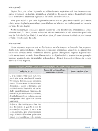 81
VoLume 2
Momento 3
Depois de organizada e registrada a análise do texto, sugere-se solicitar aos estudantes
que se organizem em duplas e proponham alternativas de redação para os diferentes trechos.
Essas alternativas devem ser registradas na última coluna do quadro.
Você pode solicitar que cada dupla reelabore um trecho, procurando decidir qual trecho
caberá a cada dupla (dependendo da quantidade de estudantes, um trecho poderá ser reescrito
por mais de uma dupla).
Neste momento, os estudantes podem recorrer ao texto de referência e também aos textos
Banana é bom e faz crescer, de Joel Rufino dos Santos, e Preconceito: a ética e os estereótipos irracio-
nais, de Antonio Carlos Olivieri. A sua leitura pode oferecer informações úteis no processo de
revisão e reelaboração da carta.
Momento 4
Neste momento sugere-se que você oriente os estudantes para a discussão das propostas
de alteração apresentadas por cada dupla. Selecione a proposta de uma dupla e a apresente a
todos: essa proposta será a referência a partir da qual as alterações da segunda dupla que dis-
cutiu o mesmo trecho serão discutidas também. Você pode solicitar aos estudantes que regis-
trem em um papel ou no computador, utilizando um editor de textos, dependendo do recurso
de que a escola dispuser.
estuDo DA CArtA De Leitor esCritA em reLAção à mAtériA somos toDos HumAnos
Trecho do texto
Comentários/questões a
serem esclarecidas
Reescrita do trecho
Li a matéria Somos todos humanos,
publicada neste jornal no último dia
29. É muito decepcionante ver como
a cada dia aumenta mais o número
de racismo, assim se tornando um
assunto muito discutido na socie-
dade, nas redes sociais, nos meios de
comunicação. Isso aumenta o número
de cidadãos contra o racismo, apesar
de exporem a sua opinião e criticar
o racismo.
Hoje em dia são vistas várias for-
mas de racismo o qual foi o caso de
uma senhora que se recusou a ter
as unhas feitas por uma manicure
negra e isso foi filmado e gerou uma
grande repercussão nas redes sociais.
 