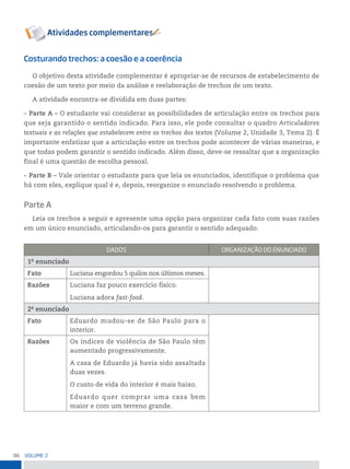86 VoLume 2
Costurando trechos: a coesão e a coerência
O objetivo desta atividade complementar é apropriar-se de recursos de estabelecimento de
coesão de um texto por meio da análise e reelaboração de trechos de um texto.
A atividade encontra-se dividida em duas partes:
• Parte A – O estudante vai considerar as possibilidades de articulação entre os trechos para
que seja garantido o sentido indicado. Para isso, ele pode consultar o quadro Articuladores
textuais e as relações que estabelecem entre os trechos dos textos (Volume 2, Unidade 3, Tema 2). É
importante enfatizar que a articulação entre os trechos pode acontecer de várias maneiras, e
que todas podem garantir o sentido indicado. Além disso, deve-se ressaltar que a organização
final é uma questão de escolha pessoal.
• Parte B – Vale orientar o estudante para que leia os enunciados, identifique o problema que
há com eles, explique qual é e, depois, reorganize o enunciado resolvendo o problema.
Parte A
Leia os trechos a seguir e apresente uma opção para organizar cada fato com suas razões
em um único enunciado, articulando-os para garantir o sentido adequado.
DADos orGAnizAção Do enunCiADo
1o
enunciado
Fato Luciana engordou 5 quilos nos últimos meses.
Razões Luciana faz pouco exercício físico.
Luciana adora fast-food.
2o
enunciado
Fato Eduardo mudou-se de São Paulo para o
interior.
Razões Os índices de violência de São Paulo têm
aumentado progressivamente.
A casa de Eduardo já havia sido assaltada
duas vezes.
O custo de vida do interior é mais baixo.
Eduardo quer comprar uma casa bem
maior e com um terreno grande.
 