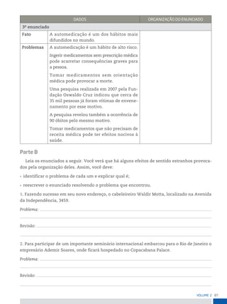 87
VoLume 2
DADos orGAnizAção Do enunCiADo
3o
enunciado
Fato A automedicação é um dos hábitos mais
difundidos no mundo.
Problemas A automedicação é um hábito de alto risco.
Ingerir medicamentos sem prescrição médica
pode acarretar consequências graves para
a pessoa.
Tomar medicamentos sem orientação
médica pode provocar a morte.
Uma pesquisa realizada em 2007 pela Fun-
dação Oswaldo Cruz indicou que cerca de
35 mil pessoas já foram vítimas de envene-
namento por esse motivo.
A pesquisa revelou também a ocorrência de
90 óbitos pelo mesmo motivo.
Tomar medicamentos que não precisam de
receita médica pode ter efeitos nocivos à
saúde.
Parte B
Leia os enunciados a seguir. Você verá que há alguns efeitos de sentido estranhos provoca-
dos pela organização deles. Assim, você deve:
• identificar o problema de cada um e explicar qual é;
• reescrever o enunciado resolvendo o problema que encontrou.
1. Fazendo sucesso em seu novo endereço, o cabeleireiro Waldir Motta, localizado na Avenida
da Independência, 3459.
Problema:
Revisão:
2. Para participar de um importante seminário internacional embarcou para o Rio de Janeiro o
empresário Ademir Soares, onde ficará hospedado no Copacabana Palace.
Problema:
Revisão:
 