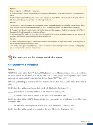89
VoLume 2
Parte B
seguem algumas possibilidades de resposta.
1 Fazendo sucesso em seu novo endereço, o cabeleireiro Waldir motta, localizado na Avenida da independência,
3459.
problema: do modo como foi escrito, parece que o cabeleireiro Waldir motta está localizado na Avenida indepen-
dência, mas o endereço, na verdade, é do salão do profissional.
revisão:
• o cabeleireiro Waldir motta está fazendo sucesso em seu novo salão, localizado na Avenida independência, 3459.
• em novo endereço, na Avenida independência, 3459, o cabeleireiro Waldir motta está fazendo sucesso.
2 para participar de um importante seminário internacional embarcou para o rio de janeiro o empresário Ademir
soares, onde ficará hospedado no Copacabana palace.
problema: o advérbio onde está longe do referente, que é rio de janeiro, dando a impressão de que se refere à
pessoa, e não à cidade, causando muita estranheza na leitura.
revisão:
• Ademir soares embarcou para o rio de janeiro, onde ficará hospedado no Copacabana palace, a fim de participar
de um importante seminário internacional.
• no rio de janeiro, para onde embarcou, Ademir soares ficará hospedado no Copacabana palace, a fim de partici-
par de um importante seminário internacional.
Para professores e professoras
Textos
ANDRADE, Maria Lúcia da C. V. O.; FÁVERO, Leonor Lopes. Mecanismos de coesão e coerência
no texto escrito. In: MORAES, L. C. D. de; SANTOS, I. P. dos (Org.). Atualização em Língua Portu-
guesa para professores de 2o
grau. Módulo III. São Paulo: USP/Vitae, 1992.
FÁVERO, Leonor Lopes. Coesão e coerência textuais. 11. ed. São Paulo: Ática, 2006. (Série Princí-
pios).
KOCH, Ingedore Villaça. As tramas do texto. 2. ed. São Paulo: Contexto, 2014.
______. Desvendando os segredos do texto. 7. ed. São Paulo: Cortez, 2002.
______. O texto e a construção do sentido. 9. ed. São Paulo: Contexto, 2007.
KOCH, Ingedore Villaça; ELIAS, Vanda Maria. Ler e compreender: os sentidos do texto. São Paulo:
Contexto, 2006.
______. Ler e escrever: estratégias de produção textual. São Paulo: Contexto, 2009.
KOCH, Ingedore Villaça et al. Referenciação e discurso. São Paulo: Contexto, 2005.
 