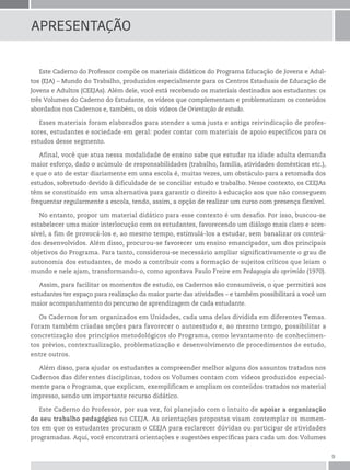9
Este Caderno do Professor compõe os materiais didáticos do Programa Educação de Jovens e Adul-
tos (EJA) – Mundo do Trabalho, produzidos especialmente para os Centros Estaduais de Educação de
Jovens e Adultos (CEEJAs). Além dele, você está recebendo os materiais destinados aos estudantes: os
três Volumes do Caderno do Estudante, os vídeos que complementam e problematizam os conteúdos
abordados nos Cadernos e, também, os dois vídeos de Orientação de estudo.
Esses materiais foram elaborados para atender a uma justa e antiga reivindicação de profes-
sores, estudantes e sociedade em geral: poder contar com materiais de apoio específicos para os
estudos desse segmento.
Afinal, você que atua nessa modalidade de ensino sabe que estudar na idade adulta demanda
maior esforço, dado o acúmulo de responsabilidades (trabalho, família, atividades domésticas etc.),
e que o ato de estar diariamente em uma escola é, muitas vezes, um obstáculo para a retomada dos
estudos, sobretudo devido à dificuldade de se conciliar estudo e trabalho. Nesse contexto, os CEEJAs
têm se constituído em uma alternativa para garantir o direito à educação aos que não conseguem
frequentar regularmente a escola, tendo, assim, a opção de realizar um curso com presença flexível.
No entanto, propor um material didático para esse contexto é um desafio. Por isso, buscou-se
estabelecer uma maior interlocução com os estudantes, favorecendo um diálogo mais claro e aces-
sível, a fim de provocá-los e, ao mesmo tempo, estimulá-los a estudar, sem banalizar os conteú-
dos desenvolvidos. Além disso, procurou-se favorecer um ensino emancipador, um dos principais
objetivos do Programa. Para tanto, considerou-se necessário ampliar significativamente o grau de
autonomia dos estudantes, de modo a contribuir com a formação de sujeitos críticos que leiam o
mundo e nele ajam, transformando-o, como apontava Paulo Freire em Pedagogia do oprimido (1970).
Assim, para facilitar os momentos de estudo, os Cadernos são consumíveis, o que permitirá aos
estudantes ter espaço para realização da maior parte das atividades – e também possibilitará a você um
maior acompanhamento do percurso de aprendizagem de cada estudante.
Os Cadernos foram organizados em Unidades, cada uma delas dividida em diferentes Temas.
Foram também criadas seções para favorecer o autoestudo e, ao mesmo tempo, possibilitar a
concretização dos princípios metodológicos do Programa, como levantamento de conhecimen-
tos prévios, contextualização, problematização e desenvolvimento de procedimentos de estudo,
entre outros.
Além disso, para ajudar os estudantes a compreender melhor alguns dos assuntos tratados nos
Cadernos das diferentes disciplinas, todos os Volumes contam com vídeos produzidos especial-
mente para o Programa, que explicam, exemplificam e ampliam os conteúdos tratados no material
impresso, sendo um importante recurso didático.
Este Caderno do Professor, por sua vez, foi planejado com o intuito de apoiar a organização
do seu trabalho pedagógico no CEEJA. As orientações propostas visam contemplar os momen-
tos em que os estudantes procuram o CEEJA para esclarecer dúvidas ou participar de atividades
programadas. Aqui, você encontrará orientações e sugestões específicas para cada um dos Volumes
ApresentAção
 