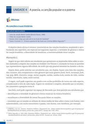 90 VoLume 2
uniDADe 4 A poesia, a canção popular e o poema
As canções e suas histórias
• Letra da canção Monte Castelo (Renato Russo, 1989)
• Vídeo da canção Monte Castelo
• Soneto Amor é fogo que arde sem se ver (Luís de Camões)*
• Texto I Coríntios 13 – Primeira epístola de São Paulo aos Coríntios (Bíblia Sagrada)**
reCursos neCessários
O objetivo desta oficina é retomar características das canções brasileiras, ampliando e apro-
fundando seu repertório, em especial nos seguintes aspectos: a variedade de gêneros e ritmos
da canção brasileira; a diversidade de temáticas; a intertextualidade entre canções.
Momento 1
Sugere-se que você solicite aos estudantes que apresentem as impressões deles sobre os estu-
dos realizados a respeito das canções na Unidade 4 do Volume 2, anotando na lousa as questões
que representarem alguma dificuldade, de modo que seja possível tematizá-las durante a oficina.
Depois disso, pode solicitar aos estudantes que, em duplas, façam uma lista das canções,
dos cantores, dos compositores e dos gêneros que mais gostem (rock, forró, sertanejo, funk,
rap, pop, MPB, chorinho, tango, metal, pagode, samba, samba-rock, samba de roda, samba
enredo, marchinha, valsa, entre outros).
A seguir, você pode organizar um quadro com os dez preferidos da turma em cada aspecto,
considerando a lista de cada dupla. Sugere-se conversar a respeito, deixando que os estudan-
tes comentem a pesquisa entre si.
Isso feito, você pode organizar um espaço de discussão que deve permitir aos estudantes que:
• identifiquem a variedade de gêneros e ritmos musicais da música brasileira;
• reconheçam a diversidade de temas dos quais falam as canções;
• constatem que as canções se utilizam de vários modos de falar sobre o tema: com humor, com
subentendidos, com muito romantismo e poesia, com dureza, com metáforas, por exemplo.
* CAMÕES, Luís de. Sonetos. Domínio Público. Disponível em: <http://www.dominiopublico.gov.br/pesquisa/
DetalheObraForm.do?select_action=&co_obra=1872>. Acesso em: 2 fev. 2015.
** Bíblia Sagrada, p. 1441-1442. Domínio Público. Disponível em: <http://www.dominiopublico.gov.br/pesquisa/
DetalheObraForm.do?select_action=&co_obra=16732>. Acesso em: 14 nov. 2014.
 