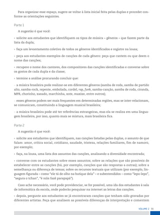 91
VoLume 2
Para organizar esse espaço, sugere-se voltar à lista inicial feita pelas duplas e proceder con-
forme as orientações seguintes.
parte 1
A sugestão é que você:
• solicite aos estudantes que identifiquem os tipos de música – gêneros – que fazem parte da
lista da dupla;
• faça um levantamento coletivo de todos os gêneros identificados e registre na lousa;
• peça aos estudantes exemplos de canções de cada gênero: peça que cantem ou que deem o
nome das canções;
• recupere o nome dos cantores, dos compositores das canções identificadas e converse sobre
os gostos de cada dupla e da classe;
• termine a análise procurando concluir que:
— a música brasileira pode realizar-se em diferentes gêneros (samba de roda, samba de partido
alto, samba-rock, repente, embolada, cordel, rap, funk, samba-canção, samba de roda, ciranda,
MPB, chorinho, xaxado, marchinha, xote, maxixe, entre outros);
— esses gêneros podem ser mais frequentes em determinadas regiões, mas se inter-relacionam,
se comunicam, constituindo a linguagem musical brasileira;
— a música brasileira pode até ter referências estrangeiras, mas ela se realiza em uma lingua-
gem brasileira, por isso, quanto mais se mistura, mais brasileira fica.
parte 2
A sugestão é que você:
• solicite aos estudantes que identifiquem, nas canções listadas pelas duplas, o assunto de que
falam: amor, crítica social, cotidiano, saudade, tristeza, relações familiares, fim de namoro,
por exemplo;
• faça, na lousa, uma lista dos assuntos das canções, analisando a diversidade encontrada;
• converse com os estudantes sobre esses assuntos; sobre as relações que são possíveis de
estabelecer entre as canções (há, por exemplo, canções que são respostas a outras); sobre a
semelhança ou diferença de temas; sobre os recursos textuais que utilizam (por exemplo, lin-
guagem figurada – como “ele tá de olho na butique dela” – e subentendidos – como “lepo-lepo”,
“segura o tchan”, “é nóis fazê parapapá”).
Caso ache necessário, você pode providenciar, se for possível, uma ida dos estudantes à sala
de informática da escola, onde poderão pesquisar na internet as letras das canções.
• depois, pergunte aos estudantes se já encontraram canções que tenham sido gravadas por
diferentes artistas. Peça que analisem as possíveis diferenças de interpretação e comentem
 