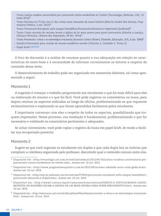 94 VoLume 2
O foco da discussão é a análise de resumos quanto a sua adequação em relação às carac-
terísticas do texto-base e à necessidade de informar corretamente os leitores a respeito do
conteúdo desse texto.
O desenvolvimento do trabalho pode ser organizado em momentos distintos, tal como apre-
sentado a seguir.
Momento 1
A sugestão é começar o trabalho perguntando aos estudantes o que foi mais difícil para eles
na elaboração do resumo e o que foi fácil. Você pode registrar os comentários na lousa, para
depois retomar os aspectos indicados ao longo da oficina, problematizando os que requerem
esclarecimentos e explorando os que foram aprendidos facilmente pelos estudantes.
É importante conversar com eles a respeito de todos os aspectos, possibilitando que tro-
quem impressões. Nesse processo, sua mediação é fundamental, problematizando o que for
necessário e validando os comentários pertinentes e adequados.
Se achar conveniente, você pode copiar o registro da lousa em papel kraft, de modo a facili-
tar sua recuperação posterior.
Momento 2
Sugere-se que você organize os estudantes em duplas e que cada dupla leia as notícias que
compõem a coletânea organizada pelo professor, discutindo qual o conteúdo comum entre elas.
— Texto Justiça condena universitária por preconceito contra nordestinos no Twitter (Tecnologia, Notícias, UOL, 15
maio 2012)4
— Texto Racismo na TV faz-nos rir dos crimes mais chocantes da nossa história (Marcio André dos Santos, Prag-
matismo Político, 5 set. 2012)5
— Texto Preconceito/Estudante sofre ataque homofóbico/Preconceito/Denúncia é importante (JusBrasil)6
— Texto Casos recentes de racismo levam a defesa de lei mais severa para punir preconceito (Direito e justiça,
Câmara Notícias, Câmara dos Deputados, 28 fev. 2014)7
— Texto Preconceito: a ética e os estereótipos irracionais (Antonio Carlos Olivieri, Filosofia, Educação, UOL, 6 jan. 2006)8
• Quadro Orientações para revisão de resumo acadêmico-escolar (Volume 2, Unidade 5, Tema 2)
• Papel kraft opcional
4
Disponível em: <http://tecnologia.uol.com.br/noticias/redacao/2012/05/16/justica-condena-universitaria-por-
preconceito-contra-nordestinos-no-twitter.htm>. Acesso em: 10 out. 2014.
5
Disponível em: <http://www.pragmatismopolitico.com.br/2012/09/racismo-adelaide-zorra-total-globo.html>.
Acesso em: 10 out. 2014.
6
Disponível em: <http://mp-pr.jusbrasil.com.br/noticias/973052/preconceito-estudante-sofre-ataque-homofobico-
preconceito-denuncia-e-importante>. Acesso em: 10 out. 2014.
7
Disponível em: <http://www2.camara.leg.br/camaranoticias/noticias/DIREITO-E-JUSTICA/463024-CASOS-
RECENTES-DE-RACISMO-LEVAM-A-DEFESA-DE-LEI-MAIS-SEVERA-PARA-PUNIR-PRECONCEITO.html>. Acesso em:
10 out. 2014.
8
Disponível em: <http://educacao.uol.com.br/disciplinas/filosofia/preconceito-a-etica-e-os-estereotipos-irracionais.
htm>. Acesso em: 10 out. 2014.
 