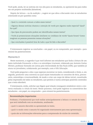 95
VoLume 2
Você pode, ainda, ler as notícias em voz alta para os estudantes, ou apresentá-las para todos
em um projetor multimídia (datashow).
Depois da leitura – ou da audição –, sugere-se que abra a discussão com os estudantes
orientando-se por questões como:
• Qual é o conteúdo comum a todos esses textos?
• Alguma dessas notícias chamou a atenção de vocês por alguma razão especial? Qual?
Por quê?
• Que tipos de preconceito podem ser identificados nesses textos?
• Vocês já presenciaram situações similares no cotidiano de vocês? Quais foram? Como
reagiram as pessoas presentes nessas situações?
• Que conclusões é possível tirar de tudo o que foi lido e discutido?
É interessante registrar as conclusões – em papel, ou no computador, por exemplo – para
retomá-las posteriormente.
Momento 3
Neste momento, a sugestão é que você informe aos estudantes que farão a leitura de um
texto intitulado Preconceito: a ética e os estereótipos irracionais, elaborado por Antonio Carlos
Olivieri, professor formado em Letras pela Universidade de São Paulo (USP), que também já
atuou no jornalismo, colaborando, por exemplo, com o UOL Educação.
Você pode perguntar a eles o que esperam encontrar no texto, considerando o título, e, em
seguida, promover uma conversa na qual sejam tematizados os conceitos de ética, precon-
ceito, estereótipo e irracionalidade, de modo a criar um corpo de ideias inicial, constituído
pelas impressões de todos os estudantes, que permita à turma antecipar possíveis conteúdos
que o texto abordará.
É interessante, então, solicitar que digam qual relação conseguem estabelecer entre a con-
versa realizada e o título do texto. Nesse processo, você pode registrar os comentários dos
estudantes – em papel, no computador – para retomá-los posteriormente.
Recomendações importantes
Professor, é fundamental que você realize antecipadamente a leitura e o estudo do texto
que será trabalhado com os estudantes, analisando:
• qual é o assunto discutido ou apresentado no texto;
• qual é o modo como o assunto foi organizado internamente para essa apresentação;
• quais são as informações relevantes para a compreensão do núcleo do conteúdo;
 