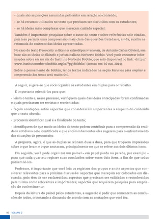 96 VoLume 2
A seguir, sugere-se que você organize os estudantes em duplas para o trabalho.
É importante orientá-los para que:
• leiam o texto e, nesse processo, verifiquem quais das ideias antecipadas foram confirmadas
e quais precisaram ser revistas e reorientadas;
• façam anotações sobre aspectos que considerarem importantes a respeito do conteúdo
que o texto aborda;
• procurem identificar qual é a finalidade do texto;
• identifiquem de que modo as ideias do texto podem contribuir para a compreensão da reali-
dade cotidiana nele identificada e que encaminhamentos eles sugerem para o enfrentamento
das situações de preconceito.
A proposta, agora, é que as duplas se reúnam duas a duas, para que troquem impressões
sobre o que leram e o que anotaram, principalmente no que se refere aos dois últimos itens.
Em seguida, você pode organizar um painel – em papel pardo na parede, por exemplo –
para que cada quarteto registre suas conclusões sobre esses dois itens, a fim de que todos
possam lê-los.
Professor, é importante que você leia os registros dos grupos e anote aspectos que con-
siderar relevantes para a próxima discussão: aspectos que mereçam ser colocados em dis-
cussão, pois têm de ser esclarecidos; aspectos que precisam ser validados e reconhecidos
pela turma como relevantes e importantes; aspectos que requerem pesquisa para amplia-
ção do conhecimento.
Depois da leitura do painel pelos estudantes, a sugestão é pedir que comentem as conclu-
sões de todos, orientando a discussão de acordo com as anotações que você fez.
• quais são as posições assumidas pelo autor em relação ao conteúdo;
• se há recursos utilizados no texto que precisam ser discutidos com os estudantes;
• se há ideias mais complexas que mereçam cuidado especial.
Também é importante pesquisar sobre o autor do texto e sobre referências nele citadas,
pois isso permite uma compreensão mais clara das questões tratadas e, ainda, auxilia na
retomada do contexto das ideias apresentadas.
No caso do texto Preconceito: a ética e os estereótipos irracionais, de Antonio Carlos Olivieri, sua
base são as ideias do filósofo e jurista italiano Norberto Bobbio. Você pode encontrar infor-
mações sobre ele no site do Instituto Norberto Bobbio, que está disponível no link: <http://
www.institutonorbertobobbio.org.br/?pg=bobbio> (acesso em: 10 out. 2014).
Sobre o pensamento de Bobbio, ler os textos indicados na seção Recursos para ampliar a
compreensão dos temas será muito útil.
 