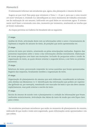 98 VoLume 2
Momento 5
É interessante informar aos estudantes que, agora, eles planejarão o resumo do texto.
Sugere-se que você lhes peça que retomem o Tema 1 – O que é, para que e como resumir
um texto? (Volume 2, Unidade 5) e identifiquem os cinco momentos de trabalho orientado-
res da realização de um resumo, indicando em qual deles se encontram agora. É interes-
sante você fazer a retomada com eles, momento por momento, analisando as tarefas que
já foram realizadas.
As etapas previstas no Caderno do Estudante são as seguintes:
1a
etapa
Análise do título, articulação deste com as informações sobre o autor e levantamento de
hipóteses a respeito do assunto do texto, de posições que serão apresentadas etc.
2a
etapa
Leitura do texto por inteiro, orientando-se pelas antecipações realizadas. Registro das
primeiras impressões sobre o texto e das informações obtidas inicialmente. Elaboração
de novas perguntas com base nas anotações. Inclusão de perguntas sobre o modo de
organização do texto, as quais devem orientar a segunda leitura, a ser feita no próximo
momento.
3a
etapa
Releitura do texto, procurando responder às novas questões que foram apresentadas.
Registro das respostas, focalizando também a organização do texto.
4a
etapa
Organização do planejamento do resumo que será elaborado, considerando as informa-
ções obtidas nos Momentos 2 e 3. Identificação das informações que podem ser suprimi-
das (grifando-as, por exemplo), ressaltando com marcador de texto o que não deve constar
explicitamente, mas pode orientar a escrita do texto.
5a
etapa
Escrita do resumo de acordo com o planejamento e a seleção de informações que foram
realizadas anteriormente. Articulação das ideias do texto de modo que este fique claro
para o leitor.
Os estudantes precisam reconhecer que estão no momento de planejamento do resumo,
indicando de que modo o texto será organizado, quais informações serão apresentadas e em
que ordem.
 