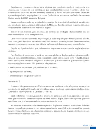 99
VoLume 2
Depois dessa retomada, é importante informar aos estudantes qual é o contexto de pro-
dução desse resumo: ele será escrito para que os estudantes possam retomar as ideias fun-
damentais do texto lido em um momento de estudo e, ainda, para que componha um mural
que será organizado no próprio CEEJA com a finalidade de apresentar a reflexão da turma do
Ensino Médio do CEEJA a respeito do tema.
Nesse mural constarão: as notícias lidas; o artigo de Antonio Carlos Olivieri; as reflexões
dos estudantes que constam do último item do Momento 3 desta oficina; o esquema elaborado
coletivamente; os resumos das diferentes duplas.
Sempre é bom lembrar que a retomada do contexto de produção é fundamental, pois ele
será orientador do texto a ser produzido.
Uma vez definido o contexto de produção, é hora de planejar o texto que será escrito.
Para tanto, peça às duplas para elaborarem uma lista das informações que devem constar do
resumo, retomando o esquema que foi feito na lousa, coletivamente, com sua mediação.
Depois, você pode solicitar que elaborem um esquema que corresponda ao planejamento
do texto.
Para finalizar, é importante orientá-los para que, ainda em duplas, redijam o texto conside-
rando o planejamento realizado. Eles entregarão a você não apenas o texto redigido, em pri-
meira versão, mas também a relação das informações que consideraram que deveriam constar
do texto e o planejamento. São, portanto, três produtos:
• a relação das informações que precisam estar no texto;
• o planejamento do texto;
• o texto redigido em primeira versão.
Momento 6
Professor, é importante que você leia os resumos e analise se estão adequados aos aspectos
apontados no quadro Orientações para revisão de resumo acadêmico-escolar, apresentado no texto
A revisão do resumo (Volume 2, Unidade 5, Tema 3).
Você pode ler os resumos, preencher um quadro para cada um deles, apontando as ques-
tões que encontrou, e fazer anotações no texto de cada dupla, indicando aspectos que você
considerar que precisam ser revistos ou que estão muito bons.
Ao devolver os resumos, é interessante pedir às duplas que leiam as observações feitas no
texto e no quadro e que reescrevam o resumo realizando as modificações necessárias, quando
houver. É importante que os estudantes saibam que podem chamá-lo para orientações e para
esclarecimentos sobre as anotações.
 
