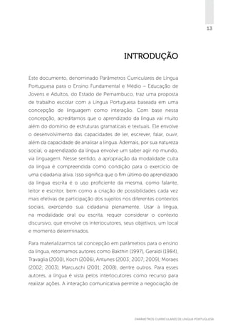 13

Introdução
Este documento, denominado Parâmetros Curriculares de Língua
Portuguesa para o Ensino Fundamental e Médio – Educação de
Jovens e Adultos, do Estado de Pernambuco, traz uma proposta
de trabalho escolar com a Língua Portuguesa baseada em uma
concepção de linguagem como interação. Com base nessa
concepção, acreditamos que o aprendizado da língua vai muito
além do domínio de estruturas gramaticais e textuais. Ele envolve
o desenvolvimento das capacidades de ler, escrever, falar, ouvir,
além da capacidade de analisar a língua. Ademais, por sua natureza
social, o aprendizado da língua envolve um saber agir no mundo,
via linguagem. Nesse sentido, a apropriação da modalidade culta
da língua é compreendida como condição para o exercício de
uma cidadania ativa. Isso significa que o fim último do aprendizado
da língua escrita é o uso proficiente da mesma, como falante,
leitor e escritor, bem como a criação de possibilidades cada vez
mais efetivas de participação dos sujeitos nos diferentes contextos
sociais, exercendo sua cidadania plenamente. Usar a língua,
na modalidade oral ou escrita, requer considerar o contexto
discursivo, que envolve os interlocutores, seus objetivos, um local
e momento determinados.
Para materializarmos tal concepção em parâmetros para o ensino
da língua, retomamos autores como Bakthin (1997), Geraldi (1984),
Travaglia (2000), Koch (2006), Antunes (2003; 2007; 2009), Moraes
(2002; 2003), Marcuschi (2001; 2008), dentre outros. Para esses
autores, a língua é vista pelos interlocutores como recurso para
realizar ações. A interação comunicativa permite a negociação de

PARÂMETROS CURRICULARES DE Língua Portuguesa

13

 