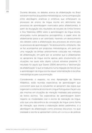 16

Durante décadas, os debates acerca da alfabetização no Brasil
estiveram restritos às questões metodológicas, numa contraposição
entre abordagens analíticas e sintéticas que enfatizavam os
processos de ensino da língua escrita em detrimento dos
processos de aprendizagem vivenciados pelos alfabetizandos. A
partir da divulgação dos resultados de estudos de Emília Ferreiro
e Ana Teberosky (1991) sobre a aprendizagem da língua escrita,
alicerçados numa perspectiva psicogenética, o papel ativo do
alfabetizando passa a ser valorizado, havendo um deslocamento
dos debates sobre a alfabetização dos processos de ensino para
os processos de aprendizagem. Tal deslocamento, entretanto, não
se fez acompanhar por propostas metodológicas, em parte por
uma negação da ênfase anteriormente colocada nos métodos
de alfabetização, em parte por se acreditar que o alfabetizando
se apropriaria da língua escrita apenas pelo envolvimento em
situações nas quais este objeto cultural estivesse presente. O
resultado foi aquilo que Soares (2004) denomina a “desinvenção
da alfabetização” e que se traduziria numa negação do fato de que
a aprendizagem da língua escrita requer sistematização e escolhas
metodológicas para sua promoção.
Considerando o exposto, no eixo Apropriação do Sistema
Alfabético, estão reunidas expectativas de aprendizagem que
concorrem para que os estudantes se apropriem das regras que
organizam o sistema de escrita em Língua Portuguesa e façam uso
das mesmas em situações de interação mediadas pela presença
de textos escritos. Tais expectativas de aprendizagem dizem
respeito às modalidades oral e escrita de realização da língua,
visto que uma decorrência da concepção da língua como forma
de interação, que orienta a elaboração destes parâmetros, é a
abordagem da alfabetização como processo discursivo, no qual
oralidade e escrita se apresentam como um

PARÂMETROS PARA A EDUCAÇÃO BÁSICA DO ESTADO DE PERNAMBUCO

continuum

de práticas

 