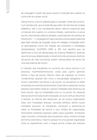 17

de linguagem a partir das quais ocorre a inserção dos sujeitos na
cultura de seu grupo social.
Dessa forma, o termo alfabetização é utilizado, neste documento,
num sentido lato, que se estende para além do domínio do código
alfabético, até o uso competente desse sistema notacional para
a inserção dos sujeitos no universo letrado, valorizando a cultura
escrita, exercitando práticas letradas e participando de eventos de
letramento – “[...] situações em que a escrita constitui parte essencial
para fazer sentido da situação, tanto em relação à interação entre
os participantes como em relação aos processos e estratégias
interpretativas.” (KLEIMAN, 1995, p. 40). Isso significa que, ao
definirmos o eixo de Apropriação do Sistema Alfabético, estamos
assumindo que alfabetização e letramento são processos distintos
do ponto de vista conceitual, porém indissociáveis do ponto de
vista das práticas de ensino.
A inserção dos estudantes no universo da cultura escrita é um
processo multimendimensional, vivido pelo sujeito aprendiz
dentro e fora da escola. Mesmo antes de ingressar no Ensino
Fundamental, quando tem início a escolaridade obrigatória e o
ensino sistemático da leitura e da escrita, os estudantes já estão
envolvidos em eventos de letramento. Exercitam e observam outras
pessoas exercitarem práticas culturais mediadas pela presença do
texto escrito, seja na modalidade oral ou na escrita. Ao observar
bancas de jornal e placas de sinalização, ao ouvir a leitura de jornais
e revistas, as notícias dos telejornais, ao ver outros organizando
listas com finalidades diversas, trocando bilhetes, dentre outras
atividades possíveis, os estudantes começam a questionar-se
sobre as finalidades da escrita e seus modos de organização,
formulando hipóteses pessoais sobre essas questões. Entretanto
cabe à escola a introdução dos estudantes nesse universo letrado
de forma sistemática, mesmo porque há uma grande disparidade
entre as experiências com a língua escrita vividas por pessoas

PARÂMETROS PARA A EDUCAÇÃO BÁSICA DO ESTADO DE PERNAMBUCO

 