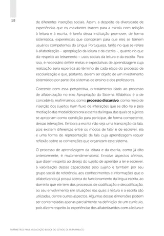 18

de diferentes inserções sociais. Assim, a despeito da diversidade de
experiências que os estudantes trazem para a escola com relação
à leitura e à escrita, é tarefa dessa instituição promover, de forma
sistemática, experiências que concorram para que eles se tornem
usuários competentes da Língua Portuguesa, tanto no que se refere
à alfabetização – apropriação da leitura e da escrita –, quanto no que
diz respeito ao letramento – usos sociais da leitura e da escrita. Para
isso, é necessário definir metas e expectativas de aprendizagem cuja
realização seria esperada ao término de cada etapa do processo de
escolarização e que, portanto, devam ser objeto de um investimento
sistemático por parte dos sistemas de ensino e dos professores.
Coerente com essa perspectiva, o tratamento dado ao processo
de alfabetização no eixo Apropriação do Sistema Alfabético é o de
concebê-la, reafirmamos, como processo discursivo, como meio de
inserção dos sujeitos num fluxo de interações que se dão na e pela
mediação das modalidades oral e escrita da língua, das quais os sujeitos
se apropriam como condição para participar, de forma competente,
dessas interações. Embora a escrita não seja uma transcrição da fala,
pois existem diferenças entre os modos de falar e de escrever, ela
é uma forma de representação da fala cuja aprendizagem requer
reflexão sobre as convenções que organizam esse sistema.
O processo de aprendizagem da leitura e da escrita, como já dito
anteriormente, é multimendimensional. Envolve aspectos afetivos,
que dizem respeito ao desejo do sujeito de aprender a ler e escrever,
à valorização dessas capacidades pelo sujeito e também por seu
grupo social de referência, aos conhecimentos e informações que o
alfabetizando já possui acerca do funcionamento da língua escrita, ao
domínio que ele tem dos processos de codificação e decodificação,
ao seu envolvimento em situações nas quais a leitura e a escrita são
utilizadas, dentre outros aspectos. Algumas dessas dimensões podem
ser contempladas apenas parcialmente na definição de um currículo,
pois dizem respeito às experiências dos alfabetizandos com a leitura e

PARÂMETROS PARA A EDUCAÇÃO BÁSICA DO ESTADO DE PERNAMBUCO

 