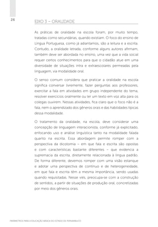 26

EIXO 3 – ORALIDADE
As práticas de oralidade na escola foram, por muito tempo,
tratadas como secundárias, quando existiam. O foco do ensino de
Língua Portuguesa, como já adiantamos, são a leitura e a escrita.
Contudo, a oralidade letrada, conforme alguns autores afirmam,
também deve ser abordada no ensino, uma vez que a vida social
requer certos conhecimentos para que o cidadão atue em uma
diversidade de situações intra e extraescolares permeadas pela
linguagem, via modalidade oral.
O senso comum considera que praticar a oralidade na escola
significa conversar livremente, fazer perguntas aos professores,
exercitar a fala em atividades em grupo independente do tema,
resolver exercícios oralmente ou ler um texto em voz alta para os
colegas ouvirem. Nessas atividades, fica claro que o foco não é a
fala, nem o aprendizado dos gêneros orais e das habilidades típicas
dessa modalidade.
O tratamento da oralidade, na escola, deve considerar uma
concepção de linguagem interacionista, conforme já explicitado,
enfocando uso e análise linguística tanto na modalidade falada
quanto na escrita. Essa abordagem permite romper com a
perspectiva da dicotomia – em que fala e escrita são opostas
e com características bastante diferentes – que evidencia a
supremacia da escrita, diretamente relacionada à língua padrão.
De forma diferente, devemos romper com uma visão estanque
e adotar uma perspectiva de contínuo e de heterogeneidade,
em que fala e escrita têm a mesma importância, sendo usadas
quando requisitadas. Nesse viés, preocupa-se com a construção
de sentidos, a partir de situações de produção oral, concretizadas
por meio dos gêneros orais.

PARÂMETROS PARA A EDUCAÇÃO BÁSICA DO ESTADO DE PERNAMBUCO

 