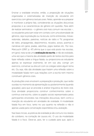 Ensinar a oralidade envolve, então, a proposição de situações

27

organizadas e sistematizadas de inserção do estudante em
exercícios com gêneros textuais orais. Neles, aprende-se a preparar
e monitorar a própria fala, considerando as situações discursivas
propostas e as características do gênero em questão. Para além
de realizar seminários – o gênero oral mais comum nas escolas –,
os estudantes precisam estar em contato com uma diversidade de
gêneros, seja na produção ou na escuta, como entrevistas, mesasredondas, debates, palestras, notícias de rádio e TV, programas
de rádio, propagandas, depoimentos, recados, avisos, poemas e
narrativas em geral, piadas, advinhas, jogos teatrais etc. Por isso,
Marcuschi (1997, p. 47) afirma que o que está posto nas escolas,
em geral, trata-se de uma oralização da escrita, e não de oralidade,
uma vez que a maioria das atividades parte de textos escritos para
fazer reflexão sobre a língua falada, ou proporciona ao estudante
apenas se expressar oralmente, ler em voz alta, corrigir um
exercício, conversar ou discutir com os colegas sobre algum tema
etc. Ou seja, não são atividades que trazem uma reflexão sobre a
modalidade falada nem suas relações com a escrita nem mesmo
constituem gêneros orais.
As produções orais envolvem a preparação e produção, que serão
ouvidas no momento da apresentação ou posteriormente (quando
gravadas), para que se proceda à análise linguística do texto oral.
Essa atividade proporciona construir conhecimentos sobre o
contínuo oral-escrito, sobre os papéis sociais representados pelos
participantes envolvidos nas interações discursivas, bem como a
inserção do estudante em atividades de oralidade. A modalidade
falada fica em foco, tanto no uso quanto na reflexão e não é
apenas usada para conversação espontânea e/ou avaliação.
Nas fases iniciais, as práticas de oralidade já são comuns nos relatos
do cotidiano, na contação de causos etc. O uso da modalidade
falada é o foco. Deve-se, pois, ter o cuidado para que, após a

PARÂMETROS CURRICULARES DE Língua Portuguesa

27

 