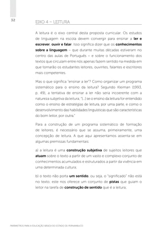 32

EIXO 4 – LEITURA
A leitura é o eixo central desta proposta curricular. Os estudos
de linguagem na escola devem convergir para ensinar a ler e
escrever, ouvir e falar. Isso significa dizer que os conhecimentos
sobre a linguagem – que durante muitas décadas estiveram no
centro das aulas de Português – e sobre o funcionamento dos
textos que circulam entre nós apenas fazem sentido na medida em
que tornarão os estudantes leitores, ouvintes, falantes e escritores
mais competentes.
Mas o que significa “ensinar a ler”? Como organizar um programa
sistemático para o ensino da leitura? Segundo Kleiman (1993,
p. 49), a tentativa de ensinar a ler não seria incoerente com a
natureza subjetiva da leitura, “[...] se o ensino da leitura for entendido
como o ensino de estratégias de leitura, por uma parte, e como o
desenvolvimento das habilidades linguísticas que são características
do bom leitor, por outra.”
Para a construção de um programa sistemático de formação
de leitores, é necessário que se assuma, primeiramente, uma
concepção de leitura. A que aqui apresentamos assenta-se em
algumas premissas fundamentais:
a) a leitura é uma construção subjetiva de sujeitos leitores que
atuam sobre o texto a partir de um vasto e complexo conjunto de
conhecimentos acumulados e estruturados a partir da vivência em
uma determinada cultura;
b) o texto não porta um sentido, ou seja, o “significado” não está
no texto; este nos oferece um conjunto de pistas que guiam o
leitor na tarefa de construção de sentido que é a leitura;

PARÂMETROS PARA A EDUCAÇÃO BÁSICA DO ESTADO DE PERNAMBUCO

 