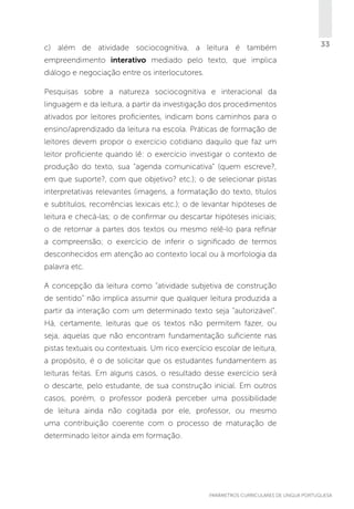 c) além de atividade sociocognitiva, a leitura é também

33

empreendimento interativo mediado pelo texto, que implica
diálogo e negociação entre os interlocutores.
Pesquisas sobre a natureza sociocognitiva e interacional da
linguagem e da leitura, a partir da investigação dos procedimentos
ativados por leitores proficientes, indicam bons caminhos para o
ensino/aprendizado da leitura na escola. Práticas de formação de
leitores devem propor o exercício cotidiano daquilo que faz um
leitor proficiente quando lê: o exercício investigar o contexto de
produção do texto, sua “agenda comunicativa” (quem escreve?,
em que suporte?, com que objetivo? etc.); o de selecionar pistas
interpretativas relevantes (imagens, a formatação do texto, títulos
e subtítulos, recorrências lexicais etc.); o de levantar hipóteses de
leitura e checá-las; o de confirmar ou descartar hipóteses iniciais;
o de retornar a partes dos textos ou mesmo relê-lo para refinar
a compreensão; o exercício de inferir o significado de termos
desconhecidos em atenção ao contexto local ou à morfologia da
palavra etc.
A concepção da leitura como “atividade subjetiva de construção
de sentido” não implica assumir que qualquer leitura produzida a
partir da interação com um determinado texto seja “autorizável”.
Há, certamente, leituras que os textos não permitem fazer, ou
seja, aquelas que não encontram fundamentação suficiente nas
pistas textuais ou contextuais. Um rico exercício escolar de leitura,
a propósito, é o de solicitar que os estudantes fundamentem as
leituras feitas. Em alguns casos, o resultado desse exercício será
o descarte, pelo estudante, de sua construção inicial. Em outros
casos, porém, o professor poderá perceber uma possibilidade
de leitura ainda não cogitada por ele, professor, ou mesmo
uma contribuição coerente com o processo de maturação de
determinado leitor ainda em formação.

PARÂMETROS CURRICULARES DE Língua Portuguesa

33

 