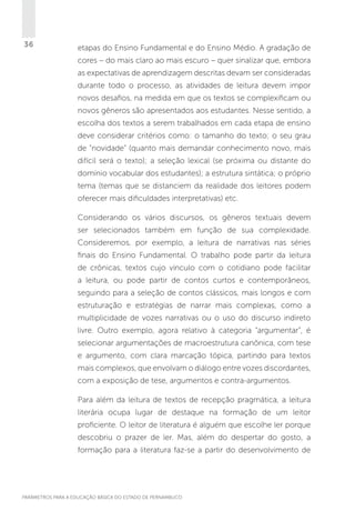 36

etapas do Ensino Fundamental e do Ensino Médio. A gradação de
cores – do mais claro ao mais escuro – quer sinalizar que, embora
as expectativas de aprendizagem descritas devam ser consideradas
durante todo o processo, as atividades de leitura devem impor
novos desafios, na medida em que os textos se complexificam ou
novos gêneros são apresentados aos estudantes. Nesse sentido, a
escolha dos textos a serem trabalhados em cada etapa de ensino
deve considerar critérios como: o tamanho do texto; o seu grau
de “novidade” (quanto mais demandar conhecimento novo, mais
difícil será o texto); a seleção lexical (se próxima ou distante do
domínio vocabular dos estudantes); a estrutura sintática; o próprio
tema (temas que se distanciem da realidade dos leitores podem
oferecer mais dificuldades interpretativas) etc.
Considerando os vários discursos, os gêneros textuais devem
ser selecionados também em função de sua complexidade.
Consideremos, por exemplo, a leitura de narrativas nas séries
finais do Ensino Fundamental. O trabalho pode partir da leitura
de crônicas, textos cujo vínculo com o cotidiano pode facilitar
a leitura, ou pode partir de contos curtos e contemporâneos,
seguindo para a seleção de contos clássicos, mais longos e com
estruturação e estratégias de narrar mais complexas, como a
multiplicidade de vozes narrativas ou o uso do discurso indireto
livre. Outro exemplo, agora relativo à categoria “argumentar”, é
selecionar argumentações de macroestrutura canônica, com tese
e argumento, com clara marcação tópica, partindo para textos
mais complexos, que envolvam o diálogo entre vozes discordantes,
com a exposição de tese, argumentos e contra-argumentos.
Para além da leitura de textos de recepção pragmática, a leitura
literária ocupa lugar de destaque na formação de um leitor
proficiente. O leitor de literatura é alguém que escolhe ler porque
descobriu o prazer de ler. Mas, além do despertar do gosto, a
formação para a literatura faz-se a partir do desenvolvimento de

PARÂMETROS PARA A EDUCAÇÃO BÁSICA DO ESTADO DE PERNAMBUCO

 