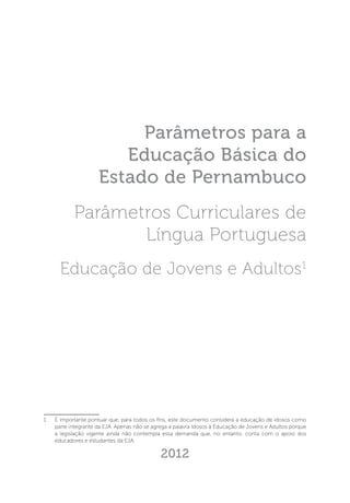 Parâmetros para a
Educação Básica do
Estado de Pernambuco
Parâmetros Curriculares de
Língua Portuguesa
Educação de Jovens e Adultos1

1 	

É importante pontuar que, para todos os fins, este documento considera a educação de idosos como
parte integrante da EJA. Apenas não se agrega a palavra Idosos à Educação de Jovens e Adultos porque
a legislação vigente ainda não contempla essa demanda que, no entanto, conta com o apoio dos
educadores e estudantes da EJA.

2012

 