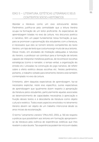EIXO 5 – LITERATURA, ESTÉTICAS LITERÁRIAS E SEUS
CONTEXTOS SóCIO-HISTÓRICOS
Abordar

a

literatura

como

um

eixo

estruturante

51

destes

Parâmetros justifica-se pela centralidade que a leitura literária
ocupa na formação de um leitor proficiente. As expectativas de
aprendizagem listadas no eixo da Leitura, nos discursos poético
e narrativo, têm um papel fundamental nessa formação, já que,
para se promover a aproximação dos estudantes com a literatura,
é necessário que eles se tornem leitores competentes do texto
literário, um tipo de texto que costuma exigir muito de seus leitores.
Desse modo, em atividades de mediação adequadas à natureza
do literário, o professor vai contribuir para a formação de leitores
capazes de interpretar metáforas poéticas, de reconhecer escolhas
estratégicas (como o narrador, o tempo verbal, a organização do
enredo etc.) utilizadas na construção do jogo narrativo, de refletir
sobre o efeito estético dessas escolhas etc. Nestes parâmetros,
portanto, o trabalho voltado para letramento literário está também
contemplado no eixo da Leitura.
Entretanto, além daquelas expectativas de aprendizagem, faz-se
necessário explicitar, neste eixo específico, outras expectativas
de aprendizagem que igualmente dizem respeito à apropriação
da literatura pelos estudantes, particularmente aquelas associadas
ao desenvolvimento de capacidades necessárias à apreciação e
fruição desses textos e à descoberta da literatura como objeto
cultural e estético. Todos esses aspectos envolvidos no letramento
literário devem ser objeto de um trabalho intencional desde os
anos iniciais da escolarização.
O termo “Letramento Literário” (PAULINO, 2001, p. 56) diz respeito
a práticas que possibilitem aos leitores em formação apropriaremse da literatura pela vivência de experiências estéticas que lhes
revelem o valor da arte. Tais experiências podem ter início em idades

PARÂMETROS CURRICULARES DE Língua Portuguesa

51

 
