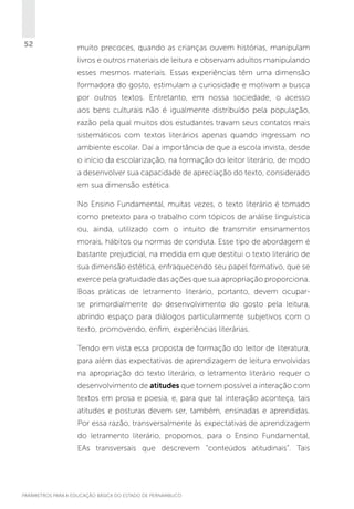52

muito precoces, quando as crianças ouvem histórias, manipulam
livros e outros materiais de leitura e observam adultos manipulando
esses mesmos materiais. Essas experiências têm uma dimensão
formadora do gosto, estimulam a curiosidade e motivam a busca
por outros textos. Entretanto, em nossa sociedade, o acesso
aos bens culturais não é igualmente distribuído pela população,
razão pela qual muitos dos estudantes travam seus contatos mais
sistemáticos com textos literários apenas quando ingressam no
ambiente escolar. Daí a importância de que a escola invista, desde
o início da escolarização, na formação do leitor literário, de modo
a desenvolver sua capacidade de apreciação do texto, considerado
em sua dimensão estética.
No Ensino Fundamental, muitas vezes, o texto literário é tomado
como pretexto para o trabalho com tópicos de análise linguística
ou, ainda, utilizado com o intuito de transmitir ensinamentos
morais, hábitos ou normas de conduta. Esse tipo de abordagem é
bastante prejudicial, na medida em que destitui o texto literário de
sua dimensão estética, enfraquecendo seu papel formativo, que se
exerce pela gratuidade das ações que sua apropriação proporciona.
Boas práticas de letramento literário, portanto, devem ocuparse primordialmente do desenvolvimento do gosto pela leitura,
abrindo espaço para diálogos particularmente subjetivos com o
texto, promovendo, enfim, experiências literárias.
Tendo em vista essa proposta de formação do leitor de literatura,
para além das expectativas de aprendizagem de leitura envolvidas
na apropriação do texto literário, o letramento literário requer o
desenvolvimento de atitudes que tornem possível a interação com
textos em prosa e poesia, e, para que tal interação aconteça, tais
atitudes e posturas devem ser, também, ensinadas e aprendidas.
Por essa razão, transversalmente às expectativas de aprendizagem
do letramento literário, propomos, para o Ensino Fundamental,
EAs transversais que descrevem “conteúdos atitudinais”. Tais

PARÂMETROS PARA A EDUCAÇÃO BÁSICA DO ESTADO DE PERNAMBUCO

 