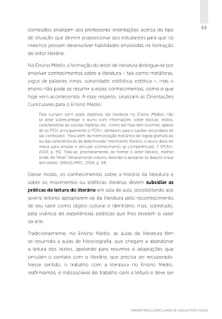 conteúdos sinalizam aos professores orientações acerca do tipo

53

de situação que devem proporcionar aos estudantes para que os
mesmos possam desenvolver habilidades envolvidas na formação
do leitor literário.
No Ensino Médio, a formação do leitor de literatura distingue-se por
envolver conhecimentos sobre a literatura – tais como metáforas,
jogos de palavras, rimas, sonoridade, estilística, estética –, mas o
ensino não pode se resumir a esses conhecimentos, como o que
hoje vem acontecendo. A esse respeito, sinalizam as Orientações
Curriculares para o Ensino Médio:
Para cumprir com esses objetivos (da literatura no Ensino Médio), não
se deve sobrecarregar o aluno com informações sobre épocas, estilos,
características de escolas literárias etc., como até hoje tem ocorrido, apesar
de os PCN, principalmente o PCN+, alertarem para o caráter secundário de
tais conteúdos: “Para além da memorização mecânica de regras gramaticais
ou das características de determinado movimento literário, o aluno deve ter
meios para ampliar e articular conhecimento se competências[...]” (PCN+,
2002, p. 55). Trata-se, prioritariamente, de formar o leitor literário, melhor
ainda, de “letrar” literariamente o aluno, fazendo-o apropriar-se daquilo a que
tem direito. (BRASIL/MEC, 2006, p. 54)

Desse modo, os conhecimentos sobre a história da literatura e
sobre os movimentos ou estéticas literárias devem subsidiar as
práticas de leitura do literário em sala de aula, possibilitando aos
jovens leitores apropriarem-se da literatura pelo reconhecimento
de seu valor como objeto cultural e identitário, mas, sobretudo,
pela vivência de experiências estéticas que lhes revelem o valor
da arte.
Tradicionalmente, no Ensino Médio, as aulas de literatura têm
se resumido a aulas de historiografia, que chegam a abandonar
a leitura dos textos, apelando para resumos e adaptações que
simulam o contato com o literário, que precisa ser recuperado.
Nesse sentido, o trabalho com a literatura no Ensino Médio,
reafirmamos, é indissociável do trabalho com a leitura e deve ser

PARÂMETROS CURRICULARES DE Língua Portuguesa

53

 