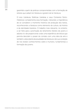 54

garantido a partir de práticas comprometidas com a formação de
leitores que saibam ler literatura e gostem de ler literatura.
O eixo Literatura, Estéticas Literárias e seus Contextos SócioHistóricos complementa essa formação, indicando a importância
de se considerar o momento histórico de produção dos textos,
reconhecendo a literatura como elemento da cultura, da história
e da identidade brasileira. O trabalho mais relevante, no entanto,
a ser feito para a promoção do letramento literário de jovens e
adultos é o de proporcionar a eles uma experiência de leitura que
permita descobrir o prazer do contato com uma obra de arte e
também a descoberta da atualidade da literatura e de sua condição
de nos revelar conhecimentos sobre o humano, fundamentais à
formação dos jovens.

PARÂMETROS PARA A EDUCAÇÃO BÁSICA DO ESTADO DE PERNAMBUCO

 