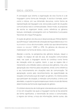 58

EIXO 6 – ESCRITA
A concepção que orienta a organização do eixo Escrita é a de
linguagem como forma de interação. A escrita é tomada, assim
como a leitura, em sua dimensão discursiva, como forma de
representação da linguagem oral, estruturada a partir de situações
comunicativas reais e contextualizadas. Desse modo, as propostas
de escrita se organizam tendo como referência os gêneros
textuais, orientação convergente com os Parâmetros Curriculares
Nacionais de Língua Portuguesa.
A noção de gênero do discurso é desenvolvida por Mikhail Bakhtin
que afirma que “cada esfera de utilização da língua elabora seus tipos
relativamente estáveis

de enunciados, sendo isso que denominamos

gêneros do discurso.”

(1997, p. 279). Os gêneros do discurso se

materializam na forma de textos, orais ou escritos.
Abordar a escrita, na perspectiva dos gêneros textuais, requer a
criação, no espaço de sala de aula, de situações comunicativas
reais, nas quais a linguagem escrita se constitua numa forma
de interação entre os sujeitos. Assim, o que se espera não é
meramente uma reflexão sobre a estrutura dos gêneros, mas uma
apropriação dos mesmos pelos estudantes, tendo como referência
o seu funcionamento em situações reais de comunicação. Tal
apropriação ocorre pelo reconhecimento da especificidade da
situação comunicativa que dá origem ao gênero. Os interlocutores
que participam da situação, a intenção comunicativa, o tema a ser
abordado, o suporte no qual se espera que o texto circule são fatores
determinantes da forma de organização do gênero.
O cotidiano da escola, de modo geral, e da sala de aula, em particular,
é rico em situações nas quais a linguagem escrita se faz presente
de forma significativa; a transmissão de avisos e comunicados,
o registro de rotinas, a troca de informações, dentre outras, são

PARÂMETROS PARA A EDUCAÇÃO BÁSICA DO ESTADO DE PERNAMBUCO

 