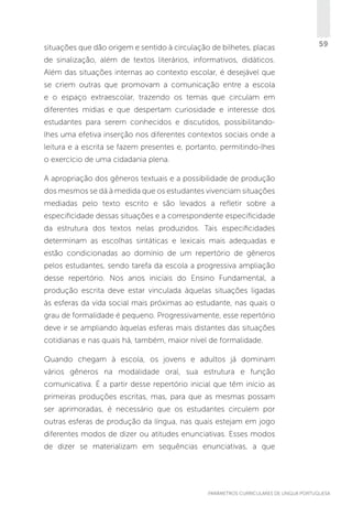 situações que dão origem e sentido à circulação de bilhetes, placas

59

de sinalização, além de textos literários, informativos, didáticos.
Além das situações internas ao contexto escolar, é desejável que
se criem outras que promovam a comunicação entre a escola
e o espaço extraescolar, trazendo os temas que circulam em
diferentes mídias e que despertam curiosidade e interesse dos
estudantes para serem conhecidos e discutidos, possibilitandolhes uma efetiva inserção nos diferentes contextos sociais onde a
leitura e a escrita se fazem presentes e, portanto, permitindo-lhes
o exercício de uma cidadania plena.
A apropriação dos gêneros textuais e a possibilidade de produção
dos mesmos se dá à medida que os estudantes vivenciam situações
mediadas pelo texto escrito e são levados a refletir sobre a
especificidade dessas situações e a correspondente especificidade
da estrutura dos textos nelas produzidos. Tais especificidades
determinam as escolhas sintáticas e lexicais mais adequadas e
estão condicionadas ao domínio de um repertório de gêneros
pelos estudantes, sendo tarefa da escola a progressiva ampliação
desse repertório. Nos anos iniciais do Ensino Fundamental, a
produção escrita deve estar vinculada àquelas situações ligadas
às esferas da vida social mais próximas ao estudante, nas quais o
grau de formalidade é pequeno. Progressivamente, esse repertório
deve ir se ampliando àquelas esferas mais distantes das situações
cotidianas e nas quais há, também, maior nível de formalidade.
Quando chegam à escola, os jovens e adultos já dominam
vários gêneros na modalidade oral, sua estrutura e função
comunicativa. É a partir desse repertório inicial que têm início as
primeiras produções escritas, mas, para que as mesmas possam
ser aprimoradas, é necessário que os estudantes circulem por
outras esferas de produção da língua, nas quais estejam em jogo
diferentes modos de dizer ou atitudes enunciativas. Esses modos
de dizer se materializam em sequências enunciativas, a que

PARÂMETROS CURRICULARES DE Língua Portuguesa

59

 