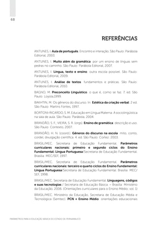 68

Referências
ANTUNES, I. Aula de português. Encontro e interação. São Paulo: Parábola
Editorial, 2003.
ANTUNES, I. Muito além da gramática: por um ensino de línguas sem
pedras no caminho. São Paulo: Parábola Editorial, 2007.
ANTUNES, I. Língua, texto e ensino: outra escola possível. São Paulo:
Parábola Editorial, 2009.
ANTUNES, I. Análise de textos: fundamentos e práticas. São Paulo:
Parábola Editorial, 2010.
BAGNO, M. Preconceito Linguístico: o que é, como se faz. 7. ed. São
Paulo: Loyola,1999.
BAKHTIN, M. Os gêneros do discurso. In: Estética da criação verbal. 2 ed.
São Paulo: Martins Fontes, 1997.
BORTONI-RICARDO, S. M. Educação em Língua Materna: A sociolingüística
na sala de aula. São Paulo: Parábola, 2004.
BRANDÃO, S. F.; VIEIRA, S. R. (orgs). Ensino de gramática: descrição e uso.
São Paulo: Contexto, 2007.
BRANDÃO, H. N. (coord.). Gêneros do discurso na escola: mito, conto,
cordel, divulgação científica. 4. ed. São Paulo: Cortez: 2003.
BRASIL/MEC. Secretaria de Educação Fundamental. Parâmetros
curriculares nacionais: primeiro e segundo ciclos do Ensino
Fundamental: Língua Portuguesa/Secretaria de Educação Fundamental.
Brasília: MEC/SEF, 1997.
BRASIL/MEC. Secretaria de Educação Fundamental. Parâmetros
curriculares nacionais: terceiro e quarto ciclos do Ensino Fundamental:
Língua Portuguesa/Secretaria de Educação Fundamental. Brasília: MEC/
SEF, 1998.
BRASIL/MEC. Secretaria de Educação Fundamental. Linguagens, códigos
e suas tecnologias / Secretaria de Educação Básica. – Brasília: Ministério
da Educação, 2006. (Orientações curriculares para o Ensino Médio; vol. 1)
BRASIL/MEC. Ministério da Educação, Secretaria de Educação Média e
Tecnológica (Semtec). PCN + Ensino Médio: orientações educacionais

PARÂMETROS PARA A EDUCAÇÃO BÁSICA DO ESTADO DE PERNAMBUCO

 