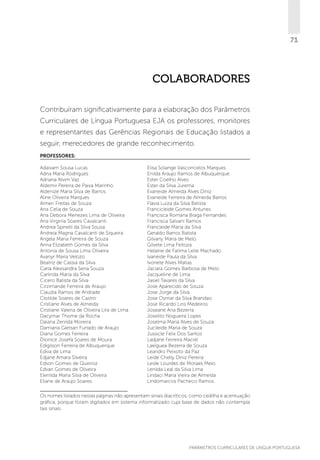 71

colaboradores
Contribuíram significativamente para a elaboração dos Parâmetros
Curriculares de Língua Portuguesa EJA os professores, monitores
e representantes das Gerências Regionais de Educação listados a
seguir, merecedores de grande reconhecimento.
Professores:
Adaivam Sousa Lucas
Adna Maria Rodrigues
Adriana Alvim Vaz
Aldemir Pereira de Paiva Marinho
Aldenize Maria Silva de Barros
Aline Oliveira Marques
Almeri Freitas de Souza
Ana Celia de Souza
Ana Debora Menezes Lima de Oliveira
Ana Virginia Soares Cavalcanti
Andrea Spinelli da Silva Sousa
Andreia Magna Cavalcanti de Siqueira
Angela Maria Ferreira de Souza
Anna Elizabeth Gomes da Silva
Antonia de Sousa Lima Oliveira
Avanyr Maria Velozo
Beatriz de Cassia da Silva
Carla Alexsandra Sena Souza
Carlinda Maria da Silva
Cicero Batista da Silva
Cirzirnande Ferreira de Araujo
Claudia Ramos de Andrade
Clotilde Soares de Castro
Cristiane Alves de Almeida
Cristiane Valeria de Oliveira Lira de Lima
Dacymar Thome da Rocha
Daiana Zenilda Moreira
Damiana Gletsan Furtado de Araujo
Diana Gomes Ferreira
Dionice Josefa Soares de Moura
Edigilson Ferreira de Albuquerque
Ediva de Lima
Edjane Amara Silveira
Edson Gomes de Queiroz
Edvan Gomes de Oliveira
Elenilda Maria Silva de Oliveira
Eliane de Araujo Soares

Elisa Solange Vasconcelos Marques
Enilda Araujo Ramos de Albuquerque
Ester Coelho Alves
Ester da Silva Jurema
Evaneide Almeida Alves Diniz
Evaneide Ferreira de Almeida Barros
Flavia Luiza da Silva Batista
Francicleide Gomes Antunes
Francisca Romana Braga Fernandes
Francisca Salvani Ramos
Francleide Maria da Silva
Geraldo Barros Batista
Gilvany Maria de Melo
Gilvete Lima Feitoza
Helaine de Fatima Leite Machado
Ivaneide Paula da Silva
Ivonete Alves Matias
Jaciara Gomes Barbosa de Melo
Jacqueline de Lima
Jasiel Tavares da Silva
Jose Aparecido de Souza
Jose Jorge da Silva
Jose Osmar da Silva Brandao
Jose Ricardo Lins Medeiros
Joseane Ana Bezerra
Joselito Nogueira Lopes
Joselma Maria Alves de Souza
Jucileide Maria de Souza
Jussicle Felix Dos Santos
Ladjane Ferreira Maciel
Laeiguea Bezerra de Souza
Leandro Peixoto da Paz
Leide Chelly Diniz Pereira
Leide Lourdes de Moraes Melo
Lenilda Leal da Silva Lima
Lindaci Maria Vieira de Almeida
Lindomarcos Pacheco Ramos

Os nomes listados nestas páginas não apresentam sinais diacríticos, como cedilha e acentuação
gráfica, porque foram digitados em sistema informatizado cuja base de dados não contempla
tais sinais.

PARÂMETROS CURRICULARES DE Língua Portuguesa

71

 