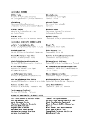 GERÊNCIAS DA SEDE
Shirley Malta
Gerente de Políticas Educacionais
de Educação Infantil e Ensino Fundamental

Cláudia Gomes
Gerente Geral de Correção
de Fluxo Escolar

Marta Lima
Gerente de Políticas Educacionais
em Direitos Humanos, Diversidade e Cidadania

Vicência Torres
Gerente de Normatização
do Ensino

Raquel Queiroz
Gerente de Políticas Educacionais
do Ensino Médio

Albanize Gomes
Gerente de Políticas Educacionais
de Educação Especial

Cláudia Abreu
Gerente de Educação de Jovens e Adultos

Epifânia Valença
Gerente de Avaliação e Monitoramento

GERÊNCIAS REGIONAIS DE EDUCAÇÃO
Antonio Fernando Santos Silva
Gestor GRE Agreste Centro Norte – Caruaru

Gilvani Pilé
Gestora GRE Recife Norte

Paulo Manoel Lins
Gestor GRE Agreste Meridional – Garanhuns

Marta Maria de Lira
Gestora GRE Recife Sul

Sinésio Monteiro de Melo Filho
Gestor GRE Metropolitana Norte

Danielle de Freitas Bezerra Fernandes
Gestora GRE Metropolitana Sul

Maria Cleide Gualter Alencar Arraes
Gestora GRE Sertão do Araripe – Araripina

Elma dos Santos Rodrigues
Gestora GRE Sertão do Moxotó Ipanema – Arcoverde

Cecília Maria Patriota
Gestora GRE Sertão do Alto Pajeú
Afogados da Ingazeira

Mª Dilma Marques Torres Novaes Goiana
Gestora GRE Sertão do Submédio São Francisco – Floresta

Anete Ferraz de Lima Freire
Gestora GRE Sertão Médio São Francisco

Edjane Ribeiro dos Santos
Gestora GRE Vale do Capibaribe – Limoeiro

Waldemar Alves da Silva Júnior
Ana Maria Xavier de Melo Santos
Gestora GRE Mata Centro – Vitória de Santo Antão Gestor GRE Sertão Central – Salgueiro
Luciana Anacleto Silva
Gestora GRE Mata Norte – Nazaré da Mata

Jorge de Lima Beltrão
Gestor GRE Litoral Sul – Barreiros

Sandra Valéria Cavalcanti
Gestora GRE Mata Sul – Palmares
CONSULTORES EM LÍNGUA PORTUGUESA
Ana Karine Pereira de Holanda Bastos
Ana Maria Morais Rosa
Artur Gomes de Morais
Clarice Inês Madureira Grangeiro
Danielle da Mota Bastos
Dayse Cabral de Moura
Gustavo César Barros Amaral
Gustavo Henrique da Silva Lima
Janaína Ângela da Silva

Joana D’Arc Lopes Brandão
Luciano Carlos Mendes de Freitas Filho
Maria Clara Catanho Cavalcanti
Maria do Rosário da Silva Albuquerque
Barbosa
Maria Irandé Costa Morais Antunes
Maria José de Matos Luna
Neuza Maria Pontes de Mendonça
Zélia Granja Porto

 