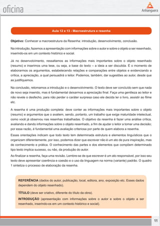 11
oficina
Aula 12 e 13 - Macroestrutura e resenha
Objetivo: Conhecer a macroestrutura da Resenha: introdução, desenvolvimento, conclusão.
Na introdução, fazemos a apresentação com informações sobre o autor e sobre o objeto a ser resenhado,
inserindo-os em um contexto histórico e social.
Já no desenvolvimento, ressaltamos as informações mais importantes sobre o objeto resenhado
(resumo) e inserimos uma tese, ou seja, a base do texto – a ideia a ser discutida. É o momento de
elaborarmos os argumentos, estabelecendo relações e comparações entre objetos e evidenciando a
crítica, a apreciação, a qual persuadirá o leitor. Podemos, também, dar sugestões ao autor, desde que
as justifiquemos.
Na conclusão, retomamos a introdução e o desenvolvimento. O texto deve ser concluído sem que nada
de novo seja inserido, mas é fundamental deixarmos a apreciação final. Faça uma gentileza ao leitor e
não revele o desfecho, para não perder o caráter surpresa caso ele decida ler o livro, assistir ao filme
etc.
A resenha é uma produção completa: deve conter as informações mais importantes sobre o objeto
(resumo) e argumentos que o avaliem, sendo, portanto, um trabalho que exige maturidade intelectual,
como você já observou nas resenhas trabalhadas. O objetivo da resenha é fazer uma análise crítica,
avaliando e dando informações sobre o objeto resenhado, a fim de ajudar o leitor a tomar uma decisão;
por essa razão, é fundamental uma avaliação criteriosa por parte de quem elabora a resenha.
Essas orientações indicam que todo texto tem determinada estrutura e elementos linguísticos que o
organizam diferentemente, por isso, podemos dizer que escrever não é um ato de pura inspiração, mas
de conhecimento e prática. O conhecimento das partes e dos elementos que compõem determinado
tipo texto implica sucesso, ou não, da produção do autor.
Ao finalizar a resenha, faça uma revisão. Lembre-se de que escrever é um ato responsável, por isso seu
texto deve apresentar coerência e coesão e o uso da linguagem na norma (variante) padrão. O quadro
1 sintetiza o processo de elaboração da resenha.
REFERÊNCIA (dados do autor, publicação, local, editora, ano, exposição etc. Esses dados
dependem do objeto resenhado).
TÍTULO (deve ser criativo, diferente do título da obra).
INTRODUÇÃO (apresentação com informações sobre o autor e sobre o objeto a ser
resenhado, inserindo-os em um contexto histórico e social).
 