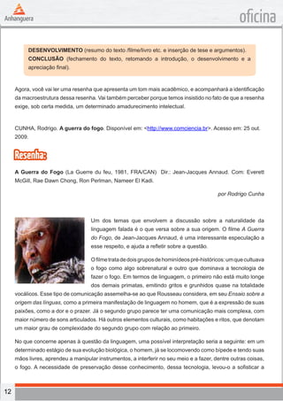 12
oficina
DESENVOLVIMENTO (resumo do texto /filme/livro etc. e inserção de tese e argumentos).
CONCLUSÃO (fechamento do texto, retomando a introdução, o desenvolvimento e a
apreciação final).
Agora, você vai ler uma resenha que apresenta um tom mais acadêmico, e acompanhará a identificação
da macroestrutura dessa resenha. Vai também perceber porque temos insistido no fato de que a resenha
exige, sob certa medida, um determinado amadurecimento intelectual.
CUNHA, Rodrigo. A guerra do fogo. Disponível em: <http://www.comciencia.br>. Acesso em: 25 out.
2009.
Resenha:
A Guerra do Fogo (La Guerre du feu, 1981, FRA/CAN) Dir.: Jean-Jacques Annaud. Com: Everett
McGill, Rae Dawn Chong, Ron Perlman, Nameer El Kadi.
por Rodrigo Cunha
Um dos temas que envolvem a discussão sobre a naturalidade da
linguagem falada é o que versa sobre a sua origem. O filme A Guerra
do Fogo, de Jean-Jacques Annaud, é uma interessante especulação a
esse respeito, e ajuda a refletir sobre a questão.
Ofilmetratadedoisgruposdehominídeospré-históricos:umquecultuava
o fogo como algo sobrenatural e outro que dominava a tecnologia de
fazer o fogo. Em termos de linguagem, o primeiro não está muito longe
dos demais primatas, emitindo gritos e grunhidos quase na totalidade
vocálicos. Esse tipo de comunicação assemelha-se ao que Rousseau considera, em seu Ensaio sobre a
origem das línguas, como a primeira manifestação de linguagem no homem, que é a expressão de suas
paixões, como a dor e o prazer. Já o segundo grupo parece ter uma comunicação mais complexa, com
maior número de sons articulados. Há outros elementos culturais, como habitações e ritos, que denotam
um maior grau de complexidade do segundo grupo com relação ao primeiro.
No que concerne apenas à questão da linguagem, uma possível interpretação seria a seguinte: em um
determinado estágio de sua evolução biológica, o homem, já se locomovendo como bípede e tendo suas
mãos livres, aprendeu a manipular instrumentos, a interferir no seu meio e a fazer, dentre outras coisas,
o fogo. A necessidade de preservação desse conhecimento, dessa tecnologia, levou-o a sofisticar a
 